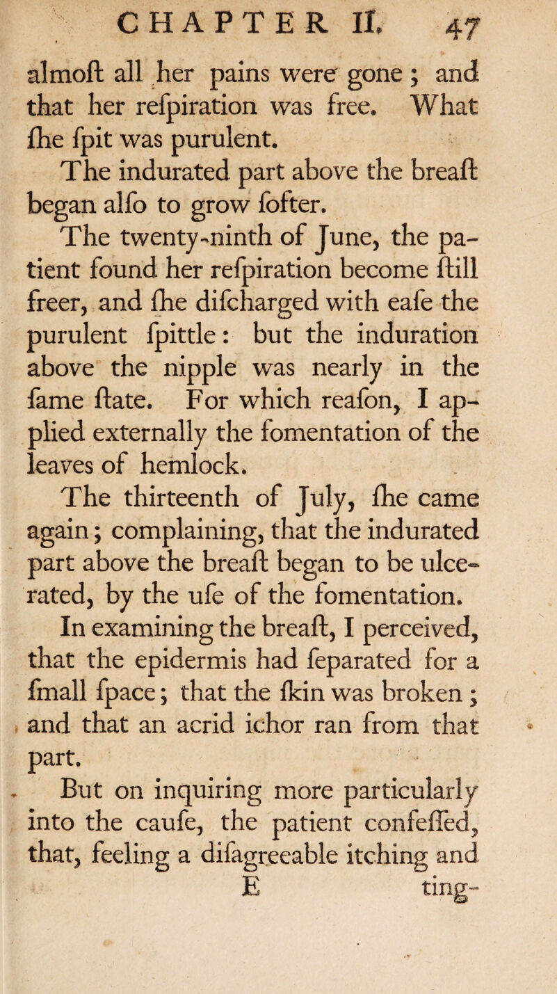 almoft all her pains were gone ; and that her refpiration was free. What {he fpit was purulent. The indurated part above the breaft began alfo to grow fofter. The twenty-ninth of June, the pa¬ tient found her refpiration become ftill freer, and fhe difcharged with eafe the purulent fpittle: but the induration above the nipple was nearly in the fame ftate. For which reafon, I ap¬ plied externally the fomentation of the l eaves of hemlock. The thirteenth of July, {he came again; complaining, that the indurated part above the breaft began to be ulce¬ rated, by the ufe of the fomentation. In examining the breaft, I perceived, that the epidermis had feparated for a fmall fpace; that the {kin was broken ; and that an acrid ichor ran from that part. But on inquiring more particularly into the caufe, the patient con felled, that, feeling a difagreeable itching and E ting-