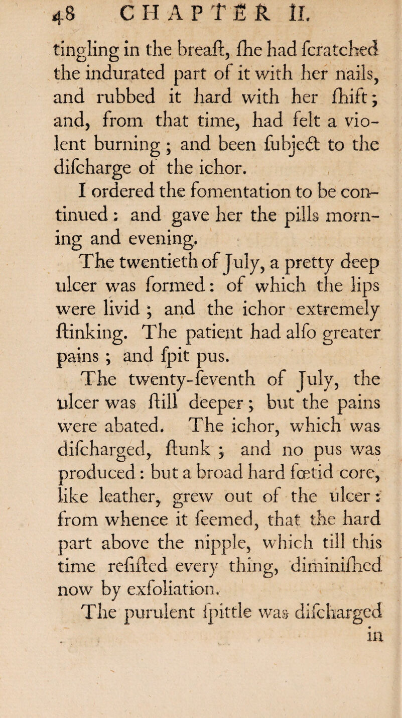 tingling in the bread:, fhe had fcratched the indurated part of it v/ith her nails, and rubbed it hard with her fhift; and, from that time, had felt a vio¬ lent burning; and been fubjedl to the difcharge of the ichor. I ordered the fomentation to be con¬ tinued : and gave her the pills morn¬ ing and evening. The twentieth of July, a pretty deep ulcer was formed: of which the lips were livid ; and the ichor extremely {linking. The patient had alfo greater pains ; and fpit pus. The twenty-feventh of July, the ulcer was ftill deeper; but the pains were abated. The ichor, which was difcharged, flunk \ and no pus was produced: but a broad hard fcetid core, ■ike leather, grew out of the ulcer: from whence it feemed, that the hard part above the nipple, which till this time refilled every thing, diminifhed now by exfoliation. The purulent fpittle was difcharged in