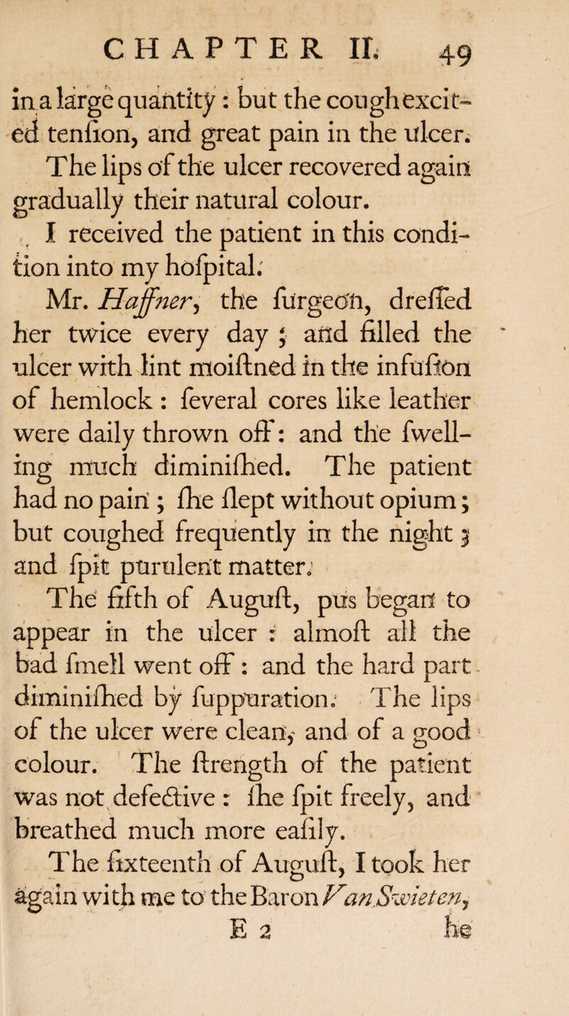 in a large quantity: but the cough excit¬ ed tenfion, and great pain in the ulcen The lips of the ulcer recovered again gradually their natural colour. I received the patient in this condi¬ tion into my hofpital. Mr. Hajfner, the furgeo'ft, drefled her twice every day ; and filled the ulcer with lint moiftned in the infufon of hemlock : feveral cores like leather were daily thrown off: and the fwell- ing much diminifhed. The patient had no pairi ; fhe fiept without opium; but coughed frequently in the night 3 and fpit purulent matter. The fifth of Auguft, pus began to appear in the ulcer : almoft all the bad fmell went off: and the hard part diminifhed by fuppuration. 'Fhe lips of the ulcer were clean,- and of a good colour. The flrength of the patient was not defective : Ihe fpit freely, and breathed much more ealily. The fixteenth of Anguli, I took her again with me to the Baron Van Soviet cn^ E 2 he