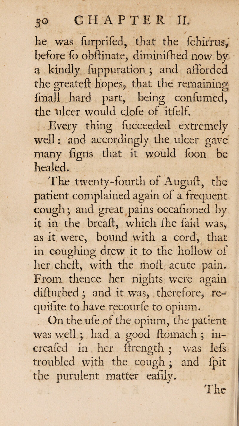 he was furprifed, that the fchirrus, before fo obftinate, diminifhed now by a kindly fuppuration; and afforded the greateft hopes, that the remaining fmall hard part, being confumed, the ulcer would clofe of itfelf. Every thing fucceeded extremely well: and accordingly the ulcer gave many ligris that it would foon be healed. The twenty-fourth of Auguft, the patient complained again of a frequent cough; and great pains occalioned by it in the breaft, which fhe faid was, as it were, bound with a cord, that in coughing drew it to the hollow of her cheft, with the moft acute pain. From thence her nights were again difturbed; and it was, therefore, re- quilite to have recourfe to opium. On the ufe of the opium, the patient was well ; had a good ffcomach ; in- creafed in her ftrength ; was lefs troubled with the cough ; and fpit the purulent matter ealily.