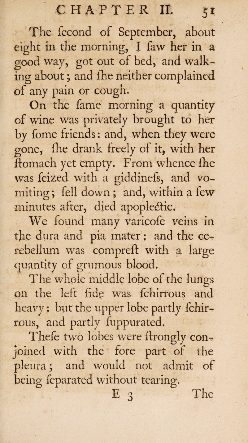 5* The iecond of September, about eight in the morning, I faw her in a good way, got out of bed, and walk¬ ing about; and fhe neither complained of any pain or cough. On the fame morning a quantity of wine was privately brought to her by fome friends: and, when they were gone, fhe drank freely of it, with her ftomach yet empty. From whence fhe was feized with a giddinefs, and vo¬ miting ; fell down ; and, within a few minutes after, died apoplectic. We found many varicofe veins in the dura and pia mater ; and the ce¬ rebellum was compreft with a large quantity of grumous blood. The whole middle lobe of the lungs on the left fide was fchirrous and heavy: but the upper lobe partly fchir¬ rous, and partly fuppurated. Thefe two lobes were ftrongly con¬ joined with the fore part of the pleura; and would not admit of being feparated without tearing.