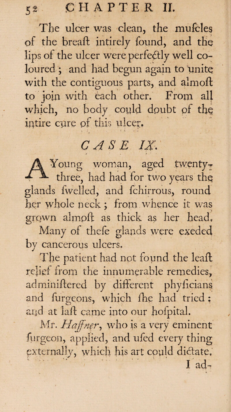 The ulcer was clean, the mufcles of the breaft intirely found, and the lips of the ulcer were perfectly well co¬ loured ; and had begun again to unite with the contiguous parts, and almoft to join with each other. From all which, no body could doubt of the ii)tire cpre of this ulcer. \ i . «' X p CASE IX. A Young woman, aged twenty-» 4 three, had had for two years the glands fwelled, and fchirrous, round her whole neck; from whence it was grqwn almoft as thick as her head. Many of thefe glands were exeded by cancerous ulcers. The patient had not found the leaft relief from the innumerable remedies, adminiftered by different phylicians and furgeons, which fhe had tried ; and at laft came into our hofpital. Mr. Hajfner, who is a very eminent burgeon, applied, and ufed every thing externally, which his art could dictate, ; ' ' ' I ad-