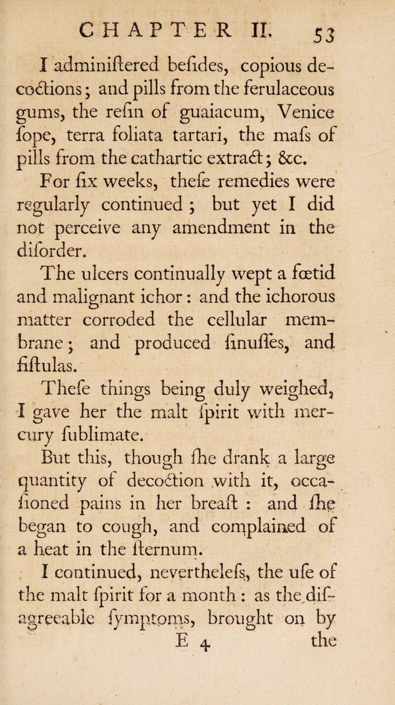 I adminiflered befides, copious de¬ coctions ; and pills from the ferulaceous gums, the refin of guaiacum, Venice fope, terra foliata tartari, the mafs of pills from the cathartic extradl; &c. For fix weeks, thefe remedies were regularly continued ; but yet I did not perceive any amendment in the diforder. The ulcers continually wept a foetid and malignant ichor: and the ichorous matter corroded the cellular mem¬ brane ; and produced linufies, and fiftulas. Thefe things being duly weighed, I gave her the malt fpirit with mer¬ cury fublimate. But this, though fhe drank a large quantity of decoCfion with it, occa- fioned pains in her bread : and fhe began to cough, and complained of a heat in the fternum. * I continued, neverthelefs, the ufe of the malt fpirit for a month : as the. dis¬ agreeable fymptpms, brought on by E 4 the