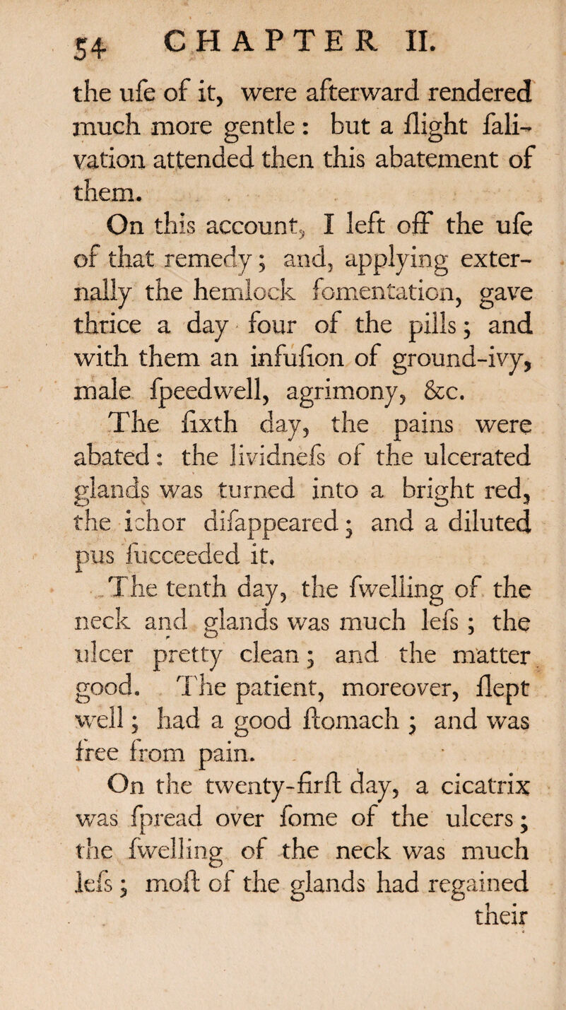 the ufe of it, were afterward rendered much more gentle : but a flight fali- vation attended then this abatement of them. On this account, I left off the ufe of that remedy; and, applying exter¬ nally the hemlock fomentation, gave thrice a day four of the pills; and with them an infulion of ground-ivy, male fpeedwell, agrimony, &c. The fixth day, the pains were abated: the lividnefs of the ulcerated glands was turned into a bright red, the ichor difappeared • and a diluted pus fucceeded it. The tenth day, the fwelling of the neck and glands was much lefs; the ulcer pretty clean; and the matter good. The patient, moreover, llept well; had a good ftomach ; and was free from pain. On the twenty-fir ft day, a cicatrix was fpread over fome of the ulcers; the fwelling of the neck was much lefs; moft of the glands had regained their