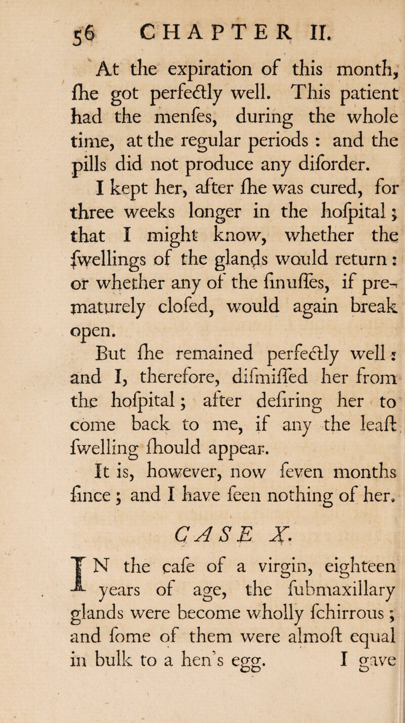 At the expiration of this month, {he got perfectly well. This patient had the menfes, during the whole time, at the regular periods : and the pills did not produce any diforder. I kept her, after fhe was cured, for three weeks longer in the hofpital; that I might know, whether the dwellings of the glands would return: or whether any of the finufles, if pre¬ maturely clofed, would again break open. But fhe remained perfectly well • and I, therefore, difmiffed her from the hofpital; after defiring her to come back to me, if any the leaf!:, fwelling fhould appear. It is, however, now feven months fince ; and I have feen nothing of her. eighteen CASE X. N the cafe of a virgin, years of age, the fubmaxillary glands were become wholly fchirrous; and fome of them were almoft equal