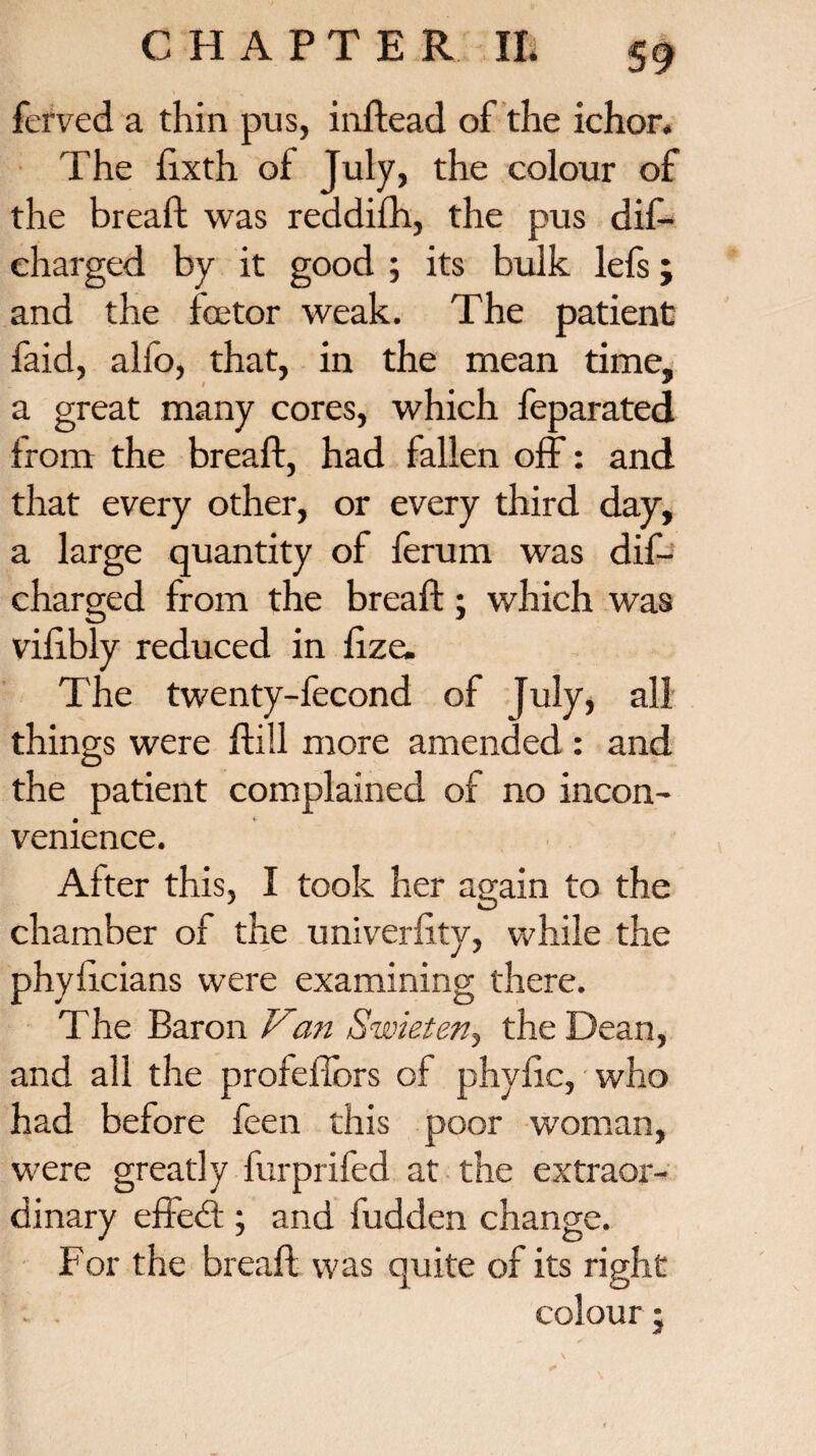 fcrved a thin pus, inftead of the ichor. The Sixth of July, the colour of the breaft was reddifh, the pus dif— charged by it good ; its bulk lefs; and the fee tor weak. The patient faid, alfo, that, in the mean time, a great many cores, which feparated from the breaft, had fallen off: and that every other, or every third day, a large quantity of ferum was dis¬ charged from the breaft; which was viftbly reduced in Size. The twenty-fecond of July, all things were ftill more amended : and the patient complained of no incon¬ venience. After this, I took her again to the chamber of the university, while the phyftcians were examining there. The Baron V<an Swieten, the Dean, and all the profefibrs of phyftc, who had before feen this poor woman, were greatly furprifed at the extraor¬ dinary effedd ; and fudden change. For the breaft was quite of its right . . colour;