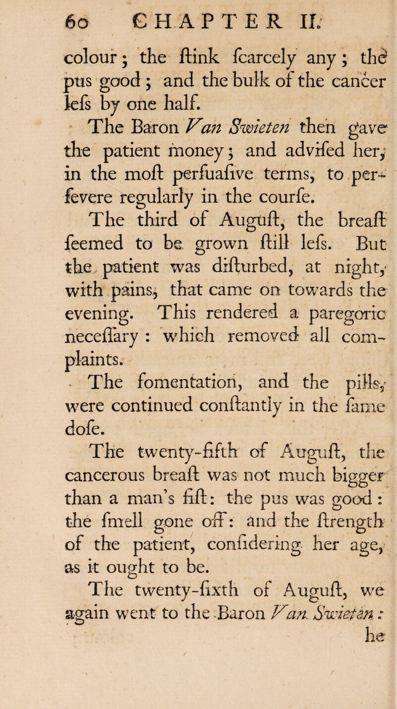 colour; the ftink fcarcely any; the? pus good ; and the bulk of the cancer lefs by one half. The Baron Van Swieten then gave the patient money; and advrfed her,* in the moft perfuafive terms, to per- fevere regularly in the courfe. The third of Auguft, the bread feemed to be grown dill lefs. But the patient was difturbed, at nighty with pains, that came on towards the evening. This rendered a paregoric neceftary : which removed all com¬ plaints. ■ The fomentation, and the pills,* were continued conftantly in the fame dofe. The twenty-fifth of Auguft, the cancerous breaft was not much bigger than a man’s fift: the pus was good : the fmell gone off: and the ftrength of the patient, confidering her age, as it ought to be. The twenty-fixth of Auguft, we again went to the -Baron Vtan. Sassietm he