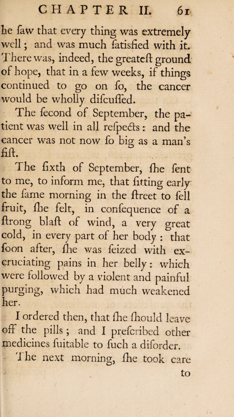 he faw that every thing was extremely well; and was much Tatisfied with it. There was, indeed, the greatefl: ground of hope, that in a few weeks, if things continued to go on lb, the cancer would be wholly difcuffed. The fecond of September, the pa¬ tient was well in all refpedts: and the cancer was not now fo bio; as a man’s fid. * * The dxth of September, fhe fent to me, to inform me, that fitting early the fame morning in the lfreet to fell fruit, file felt, in confequence of a ftrong blaft of wind, a very great cold, in every part of her body : that foon after, die was feized with ex¬ cruciating pains in her belly: which were followed by a violent and painful purging, which had much weakened her. I ordered then, that die diould leave off the pills ; and I prefcribed other medicines fuitable to fuch a diforder. 1 he next morning, fhe took care to