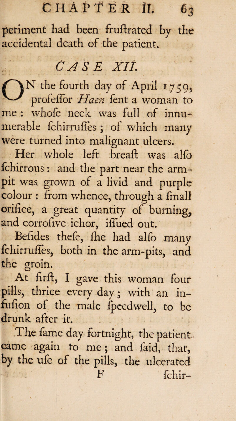 periment had been fruftrated by the accidental death of the patient. CASE XIL the fourth day of April 1759, profeflor Haen fent a woman to me : whole neck was full of innu¬ merable fchirruffes; ot which many were turned into malignant ulcers. Her whole left bread; was allb fchirrous: and the part near the arm- pit was grown of a livid and purple colour : from whence, through a fmall orifice, a great quantity of burning, and corrolive ichor, iflued out. Befides thele, fhe had allb many fchirruffes, both in the arm-pits, and the groin. At firft, I gave this woman four pills, thrice every day • with an in- fufion of the male fpeedwell, to be drunk after it. The fame day fortnight, the patient- came again to me; and faid, that, by the ufe of the pills, the ulcerated • F fchir-