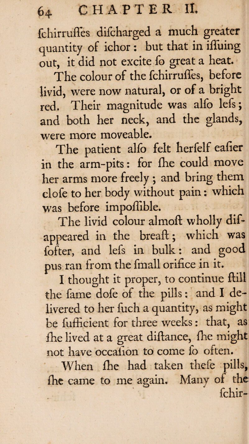 fchirrufl.es difcharged a much greater quantity of ichor: but that in ifluing out, it did not excite fo great a heat. The colour of the fchirrufles, before livid, were now natural, or of a bright red. Their magnitude was alfo lefs; and both her neck, and the glands, were more moveable. The patient alfo felt herfelf eafier in the arm-pits: for fhe could move her arms more freely; and bring them clofe to her body without pain: which was before impoflible. The livid colour almoft wholly dif- appeared in the breaft:; which was fofter, and lefs in bulk: and good pus ran from the fmall orifice in it. I thought it proper, to continue ftill the fame dole of the pills: and I de¬ livered to her fuch a quantity, as might be fufficient for three weeks: that, as fhe lived at a great diftance, fhe might not have occaiion to come fo often. When fhe had taken thefe pills, fhe came to me again. Many of the fchir-
