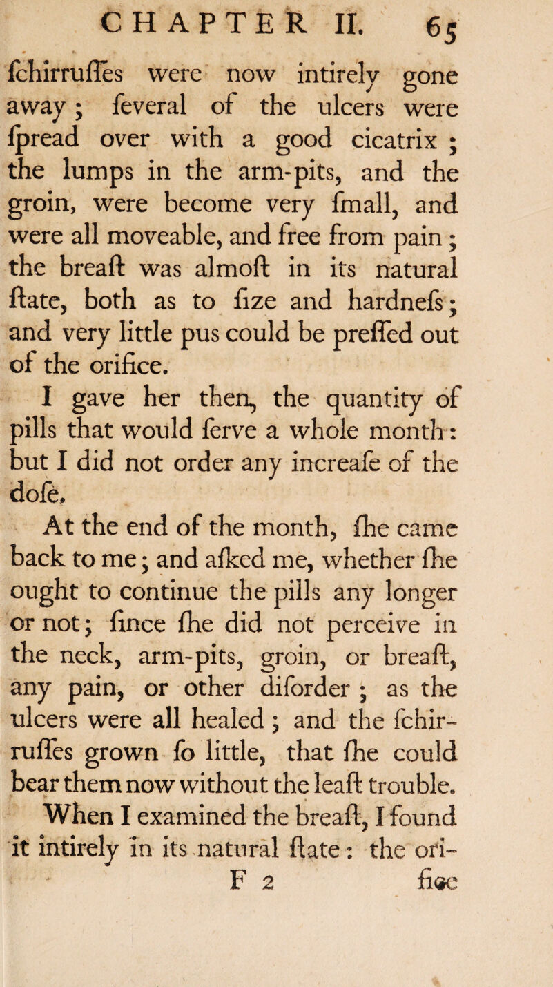 fchirrufles were now intirely gone away; feveral of the ulcers were lpread over with a good cicatrix ; the lumps in the arm-pits, and the groin, were become very fmall, and were all moveable, and free from pain; the breaft was almoft in its natural ftate, both as to fize and hardnefs; and very little pus could be prefled out of the orifice. I gave her then, the quantity of fills that would ferve a whole month: xit I did not order any increafe of the dole. At the end of the month, fhe came back to me; and alked me, whether fhe ought to continue the pills any longer or not; fince fhe did not perceive in the neck, arm-pits, groin, or breaft, any pain, or other diforder ; as the ulcers were all healed ; and the fchir¬ rufles grown fo little, that fhe could bear them now without the leaft trouble. When I examined the breaft, I found it intirely in its natural ftate: the ori- F 2 fi«e