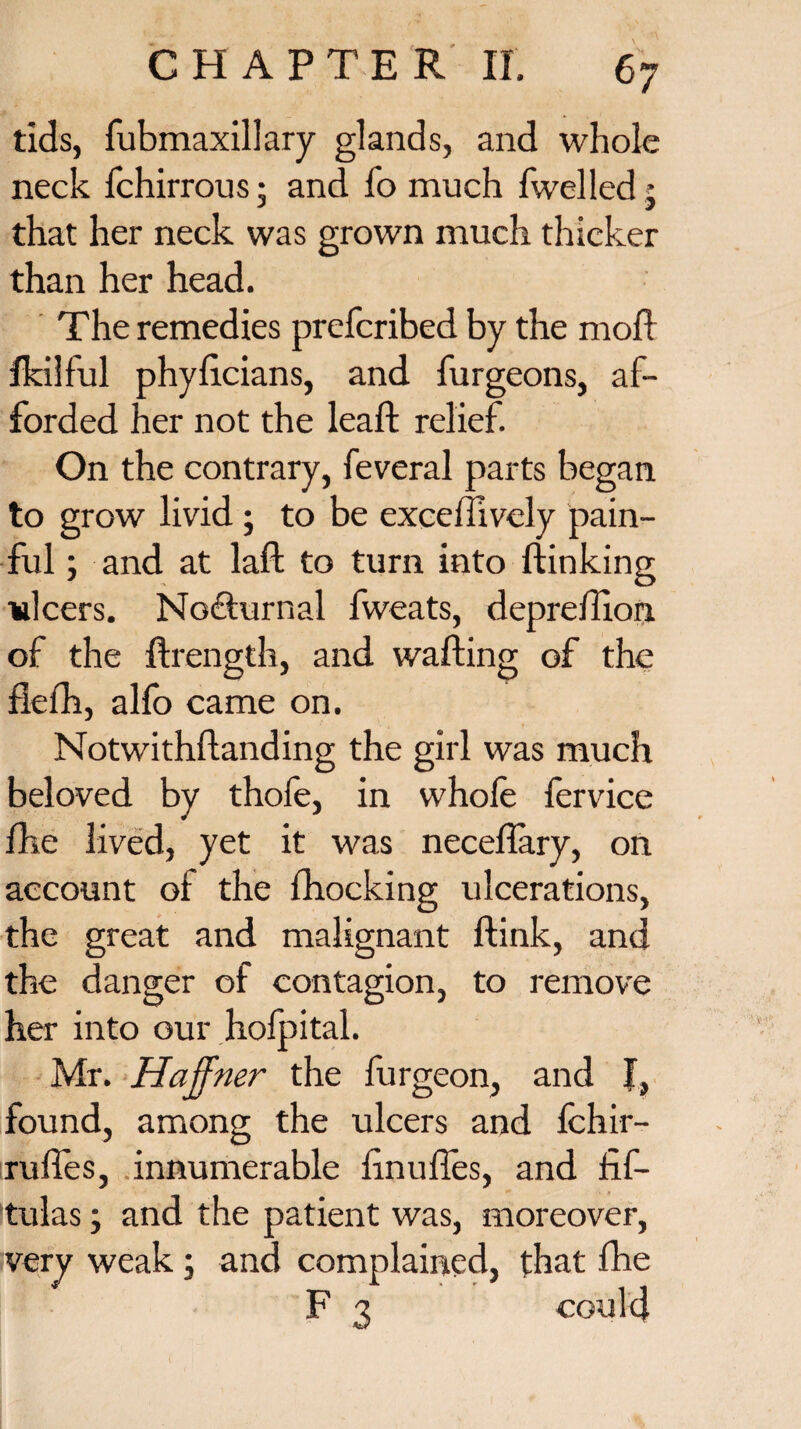 tids, fubmaxillary glands, and whole neck fchirrous • and fo much Iwelled • that her neck was grown much thicker than her head. The remedies prefcribed by the moft Ikilful phyftcians, and burgeons, af¬ forded her not the lead; relief. On the contrary, feveral parts began to grow livid; to be exceffively pain¬ ful ; and at laffc to turn into ftinking ulcers. Nocturnal fweats, depreftion of the ftrength, and wafting of the fiefh, alfo came on. Notwithftanding the girl was much beloved by thofe, in whole fervice fhe lived, yet it was neceftary, on account of the fhocking ulcerations, the great and malignant ftink, and the danger of contagion, to remove her into our holpital. Mr. Haffner the burgeon, and J, found, among the ulcers and fchir- ruftes, innumerable ftnufies, and fif- tulas, and the patient was, moreover, very weak; and complained, that fhe F 3 could