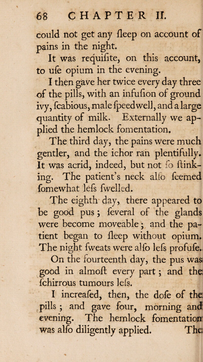 could not get any deep on account of pains in the night. It was requifite, on this account, to ufe opium in the evening. I then gave her twice every day three of the pills, with an infufion of ground ivy, fcabious, male fpeedwell, and a large quantity of milk. Externally we ap¬ plied the hemlock fomentation. The third day, the pains were much gentler, and the ichor ran plentifully. It was acrid, indeed, but not fo ftink- ing. The patient’s neck alio feemed fomewhat lefs fwelled. The eighth day, there appeared to be good pus; feveral of the glands were become moveable; and the pa¬ tient began to deep without opium. The night fweats were alfo lefs profufe. On the fourteenth day, the pus was; good in almoft every part; and the fchirrous tumours lefs. I increafed, then, the dole of the: pills ; and gave four, morning and evening. The hemlock fomentation was alfo diligently applied. The,