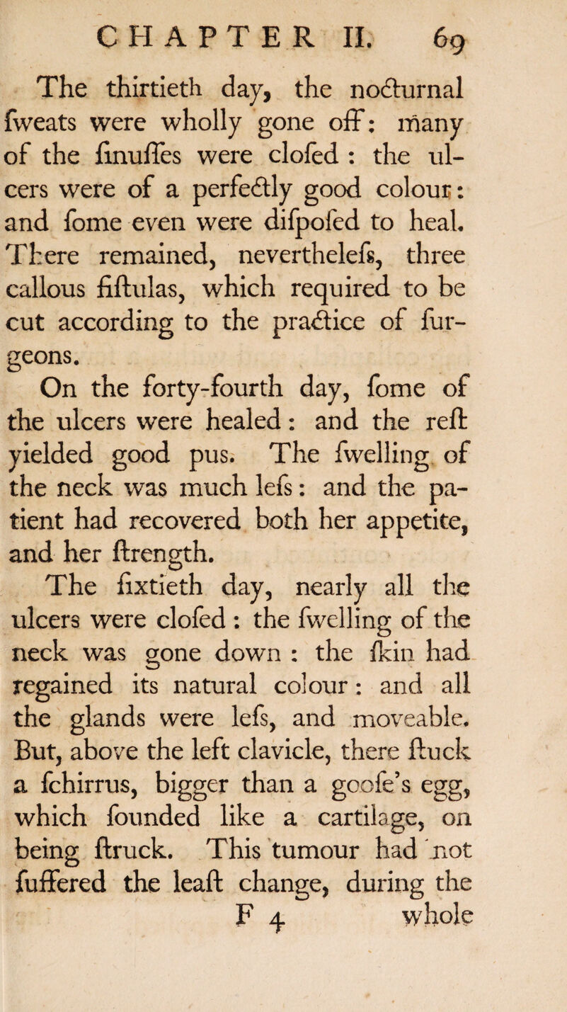 The thirtieth day, the nocturnal fweats were wholly gone off: many of the linuffes were clofed : the ul¬ cers were of a perfectly good colour: and fome even were difpofed to heal. There remained, neverthelefs, three callous fiftulas, which required to be cut according to the practice of fur- geons. On the forty-fourth day, fome of the ulcers were healed: and the reft yielded good pus. The fwelling of the neck was much lefs: and the pa¬ tient had recovered both her appetite, and her ftrength. The fixtieth day, nearly all the ulcers were clofed : the fwelling of the neck was gone down : the {kin had regained its natural colour: and all the glands were lefs, and moveable. But, above the left clavicle, there fluck a fchirrus, bigger than a goofe’s egg, which founded like a cartilage, on being ftruck. This tumour had not fuffered the leaft change, during the F 4. whole