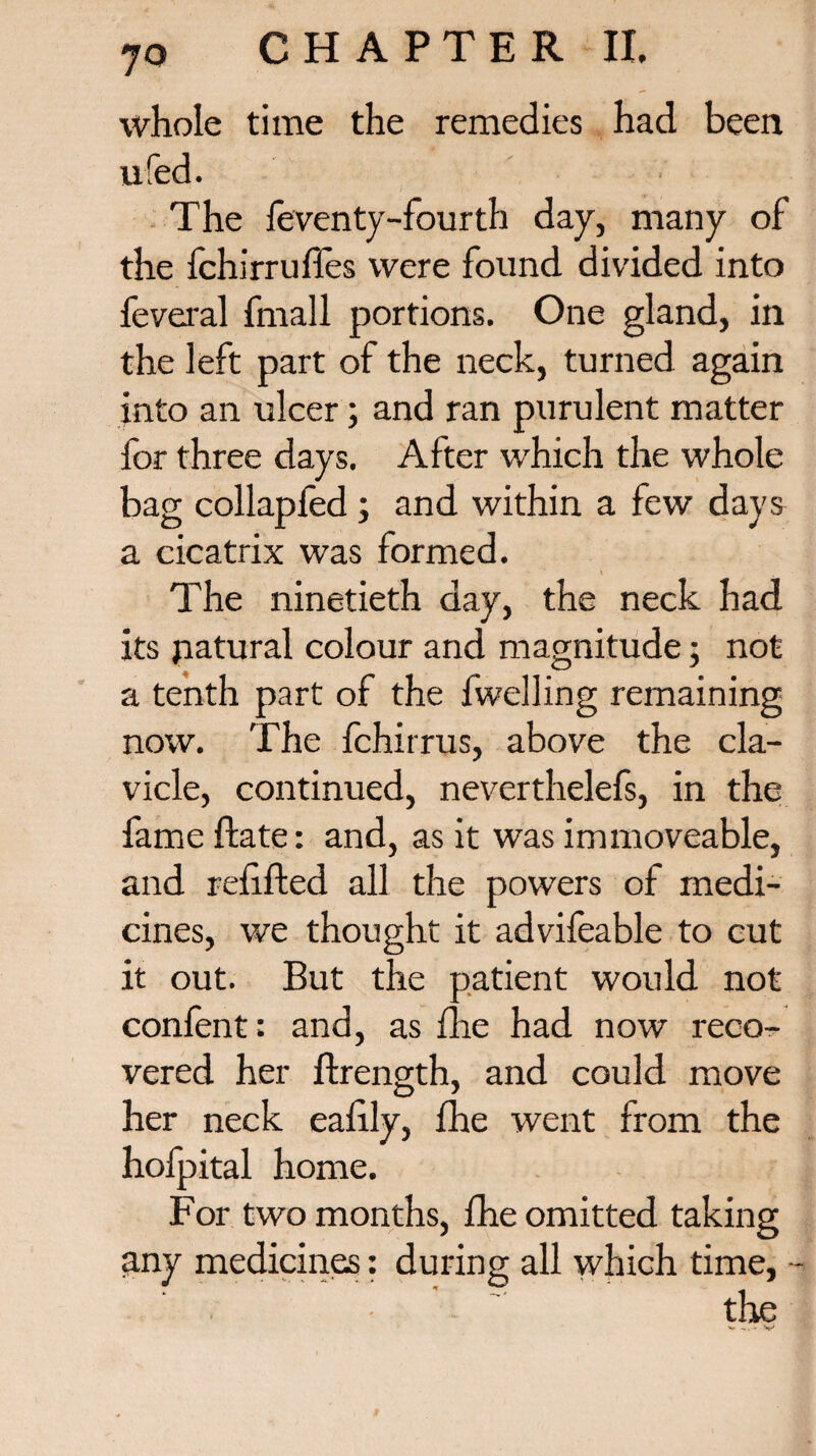 whole time the remedies had been ufed. The feventy-fourth day, many of the fchs'rruffes were found divided into feveral fmall portions. One gland, in the left part of the neck, turned again into an ulcer; and ran purulent matter for three days. After which the whole bag collapfed; and within a few days a cicatrix was formed. \ . The ninetieth day, the neck had its natural colour and magnitude• not a tenth part of the fwelling remaining now. The fchirrus, above the cla¬ vicle, continued, neverthelefs, in the fame flate: and, as it was immoveable, and refilled all the powers of medi¬ cines, we thought it advifeable to cut it out. But the patient would not confent: and, as fhe had now reco¬ vered her ffrength, and could move her neck eafily, fhe went from the holpital home. For two months, fhe omitted taking any medicines: during all which time, - the