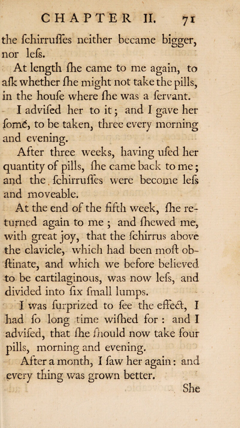 the fchirrufles neither became bigger, nor lefs. At length (he came to me again, to afk whether fhe might not take the pills, in the houfe where fhe was a fervant. I advifed her to it; and I gave her fomd, to be taken, three every morning and evening. After three weeks, having ufed her quantity of pills, (he came back to me; and the. fchirrufles were become lefs and moveable. At the end of the fifth week, fhe re¬ turned again to me ; and fhewed me, with great joy, that the fchirrus above the clavicle, which had been moft ob- ftinate, and which we before believed to be cartilaginous, was now lefs, and divided into fix fmall lumps. I was furprized to fee the effect, I had fo long time wifhed for : and I advifed, that fhe fiiould now take four pills, morning and evening. After a month, I faw her again: and every thing was grown better, i. ... She