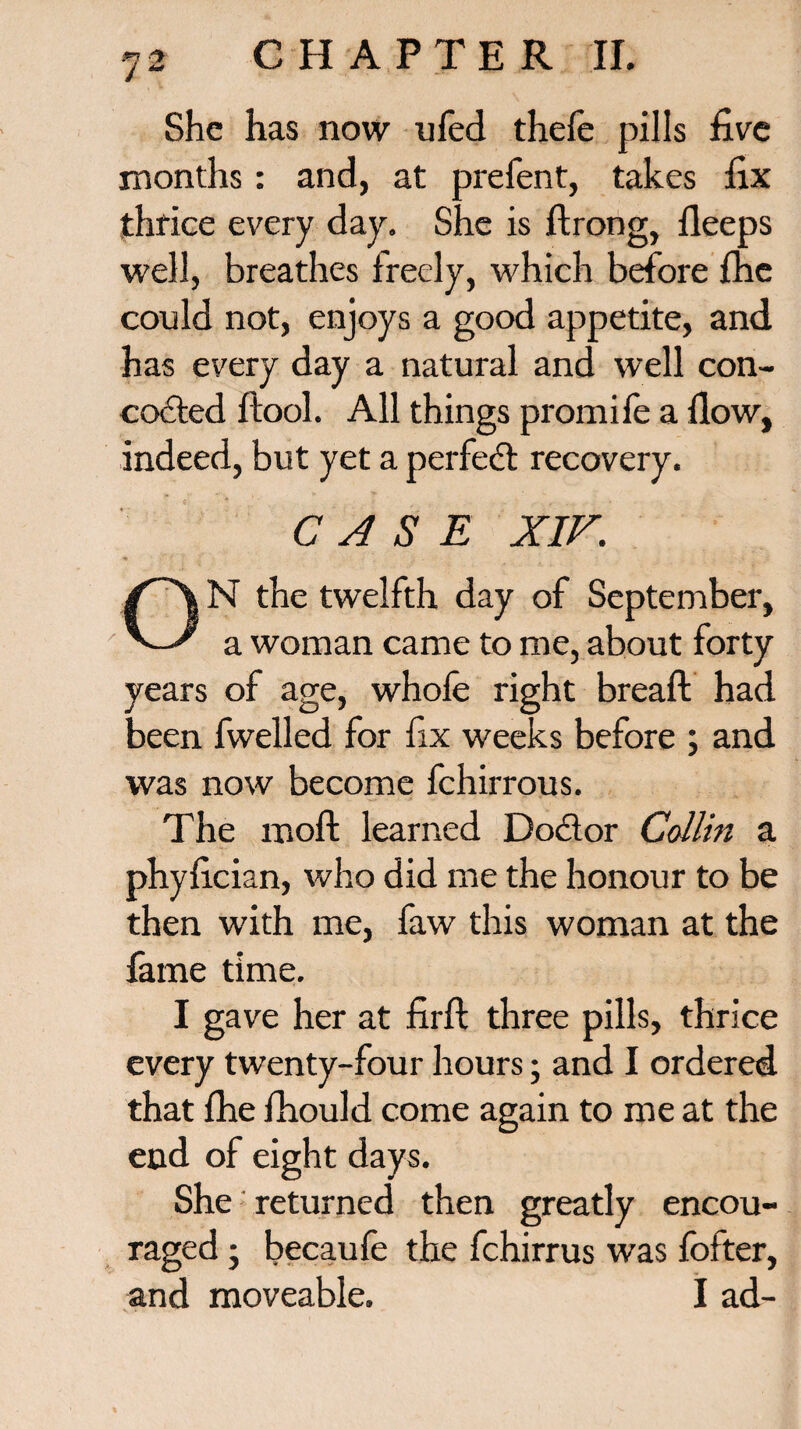 She has now ufed thefe pills five months: and, at prefent, takes fix thrice every day. She is ftrong, lleeps well, breathes freely, which before {he could not, enjoys a good appetite, and has every day a natural and well con¬ cocted {tool. All things promife a flow, indeed, but yet a perfect recovery. CASE XIV. ON the twelfth day of September, a woman came to me, about forty years of age, whofe right breaft had been fwelled for fix weeks before ; and was now become fchirrous. The moft learned Doctor Collin a phyfician, who did me the honour to be then with me, faw this woman at the fame time. I gave her at firft three pills, thrice every twenty-four hours; and I ordered that {he fhould come again to me at the end of eight days. She returned then greatly encou¬ raged ; becaufe the fchirrus was fofter, and moveable. I ad-