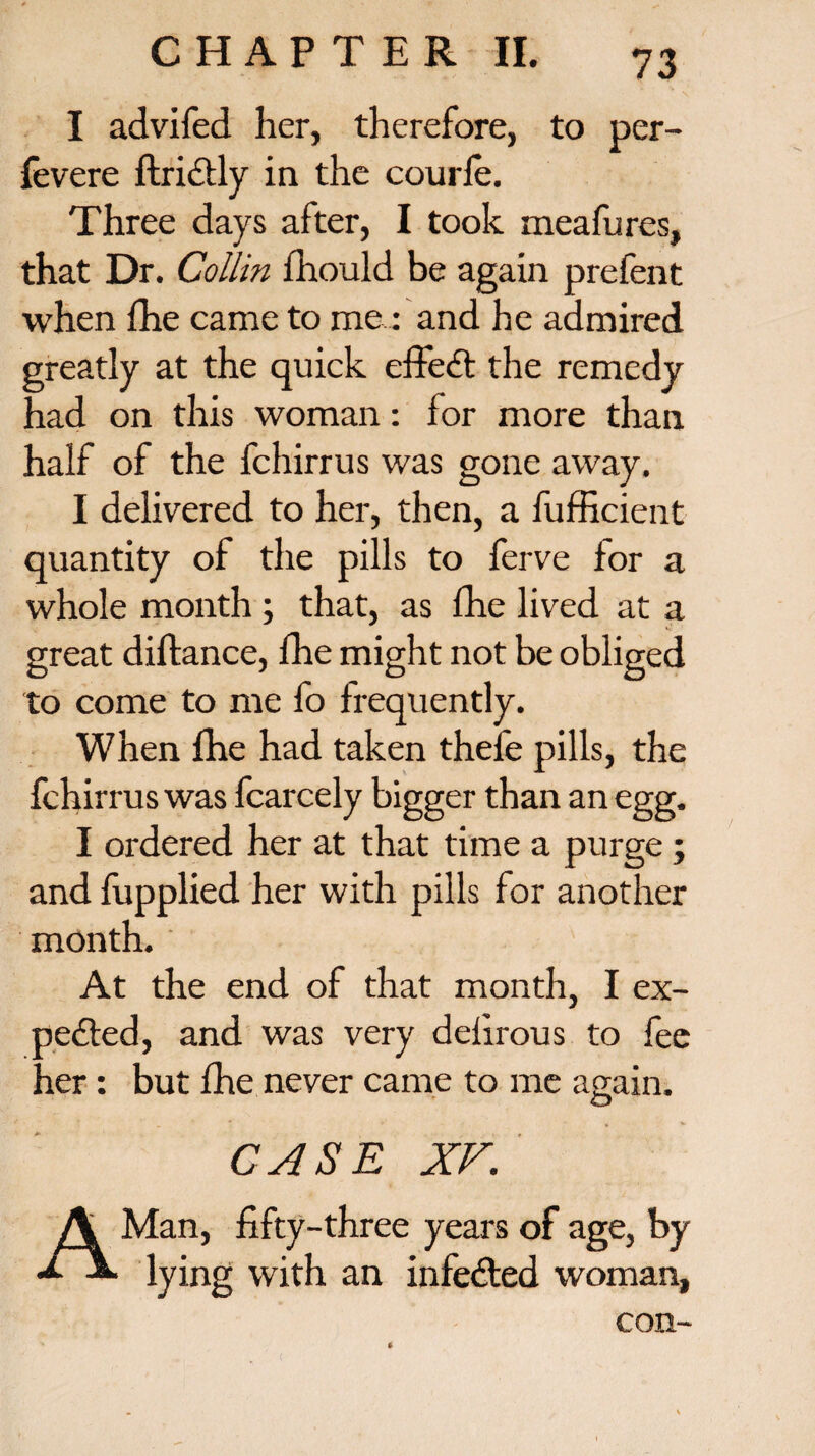 I advifed her, therefore, to per- fevere ftridtly in the courle. Three days after, I took meafures, that Dr. Collin fhould be again prefent when fhe came to me,.: and he admired greatly at the quick effect the remedy had on this woman: for more than half of the fchirrus was gone away. I delivered to her, then, a fufficient quantity of the pills to ferve for a whole month ; that, as fhe lived at a great diftance, fhe might not be obliged to come to me fo frequently. When fhe had taken thefe pills, the fchirrus was fcarcely bigger than an egg. I ordered her at that time a purge ; and fupplied her with pills for another month. At the end of that month, I ex¬ pedited, and was very delirous to fee her: but fhe never came to me again. O CASE XV. A Man, fifty-three years of age, by lying with an infedted woman, con-