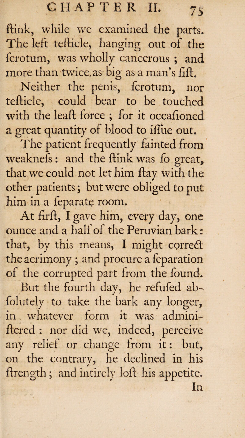 ftink, while we examined the parts. The left tefticle, hanging out of the fcrotum, was wholly cancerous ; and more than twice,as big as a man’s lift. Neither the penis, fcrotum, nor tefticle, could bear to be touched with the leaft force ; for it occaftoned a great quantity of blood to iftue out. The patient frequently fainted from weaknefs: and the ftink was lb great, that we could not let him ftay with the other patients; but were obliged to put him in a feparate room. At firft, I gave him, every day, one ounce and a half of the Peruvian bark: that, by this means, I might correct the acrimony ; and procure a feparation of the corrupted part from the found. But the fourth day, he refufed ab- folutely to take the bark any longer, in whatever form it was admini- ftered : nor did we, indeed, perceive any relief or change from it: but, on the contrary, he declined in his ftrength; and intirely loft his appetite. In