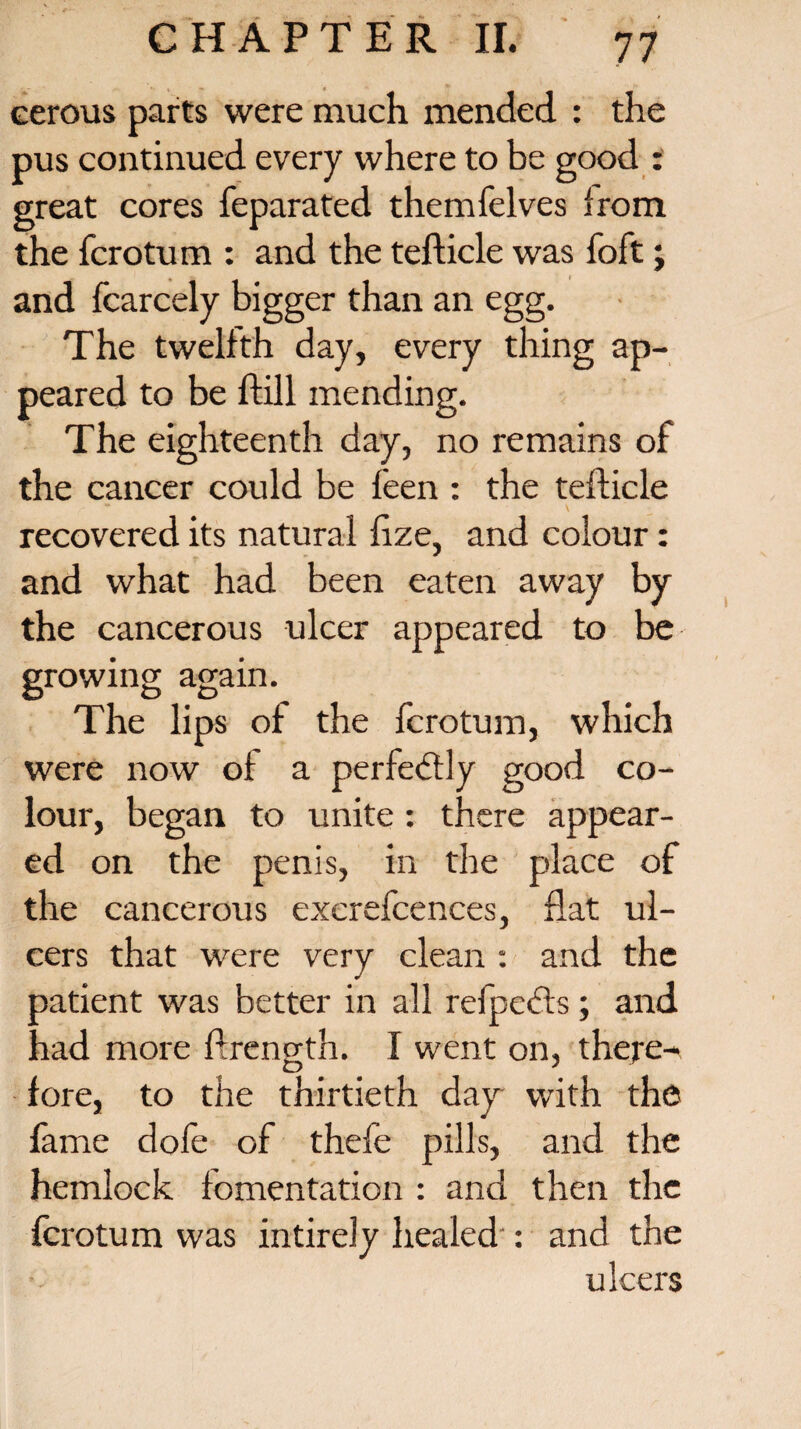 cerous parts were much mended : the pus continued every where to be good : great cores feparated themfelves from the fcrotum : and the tefticle was foft; and fcarcely bigger than an egg. The twelfth day, every thing ap¬ peared to be ftill mending. The eighteenth day, no remains of the cancer could be feen : the teflicle recovered its natural fize, and colour: and what had been eaten away by the cancerous ulcer appeared to be growing again. The lips of the fcrotum, which were now of a perfectly good co¬ lour, began to unite : there appear¬ ed on the penis, in the place of the cancerous exerefcences, flat ul¬ cers that were very clean : and the patient was better in all refpects; and had more ftrength. I went on, there¬ fore, to the thirtieth day with the fame dole of thefe pills, and the hemlock fomentation : and then the fcrotum was intirely healed : and the ulcers