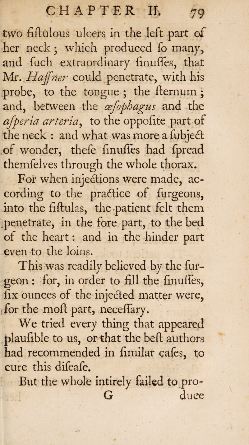 / two hftulous ulcers in the left part of her neck; which produced fo many, and fuch extraordinary finufies, that Mr. Haffner could penetrate, with his probe, to the tongue ; the fternum ; and, between the cefophagus and the afperia arteria, to the oppofite part of the neck : and what was more a fubjedt of wonder, thefe finufies had fpread themfelves through the whole thorax. For when injections were made, ac¬ cording to the pradtice of lurgeons, into the fiftulas, the patient felt them penetrate, in the fore part, to the bed of the heart: and in the hinder part even to the loins. This was readily believed by the fur- geon : for, in order to fill the finufies, fix ounces of the injedted matter were, .for the moft part, necefiary. We tried every thing that appeared plaufible to us, or that the beft authors had recommended in fimilar cafes, to cure this difeafe. But the whole intirely failed to pro- G • duce