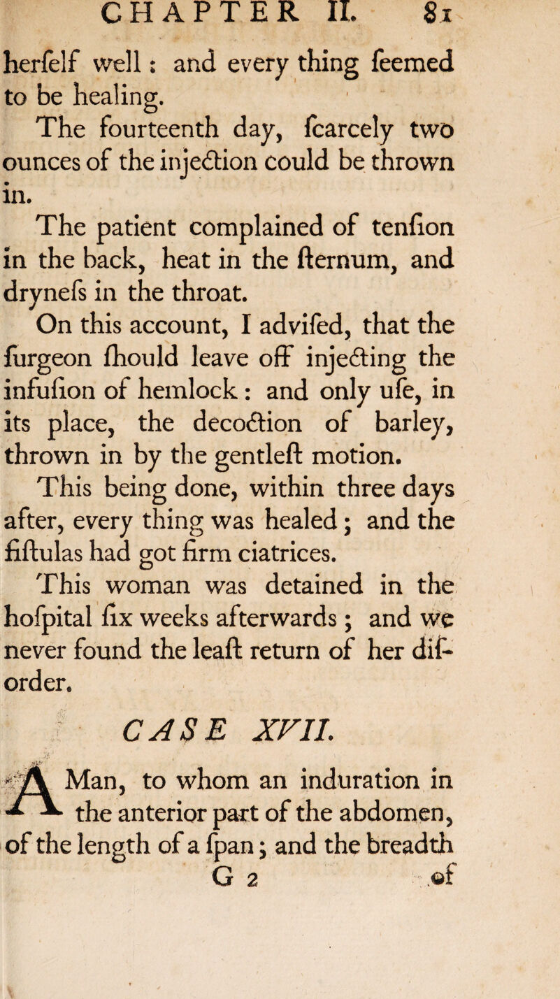 herfelf well: and every thing feemed to be healing. The fourteenth day, fcarcely two ounces of the injection could be thrown m. The patient complained of tendon in the back, heat in the fternum, and drynefs in the throat. On this account, I advifed, that the furgeon fhould leave off injecting the infufion of hemlock: and only ufe, in its place, the decoition of barley, thrown in by the gentleft motion. This being done, within three days after, every thing was healed; and the fiftulas had got firm ciatrices. This woman was detained in the hofpital fix weeks afterwards; and we never found the leaft return of her dif¬ ord er. CASE XVII. Man, to whom an induration in the anterior part of the abdomen, of the length of a fpan; and the breadth