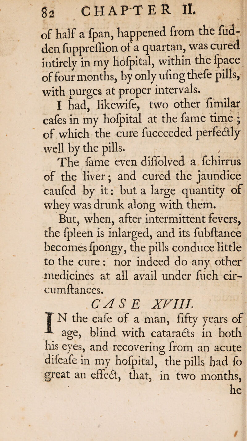 * if * , ** of half a fp an, happened from the hid¬ den fuppreffion of a quartan, was cured intirely in my hofpital, within the fpace of four months, by only ufing thefe pills, with purges at proper intervals. I had, likewife, two other fimilar cafes in my hofpital at the fame time ; of which the cure fucceeded perfectly well by the pills. The fame even diffolved a fchirrus of the liver; and cured the jaundice caufed by it: but a large quantity of whey was drunk along with them. But, when, after intermittent fevers, the fpleen is inlarged, and its fubftance becomes fpongy, the pills conduce little to the cure : nor indeed do any other medicines at all avail under fuch cir- cumftances. CASE XVIII. T N the caie of a man, fifty years of age, blind with cataradts in both his eyes, and recovering from an acute difeafe in my hofpital, the pills had fo great an effedt, that, in two months. /