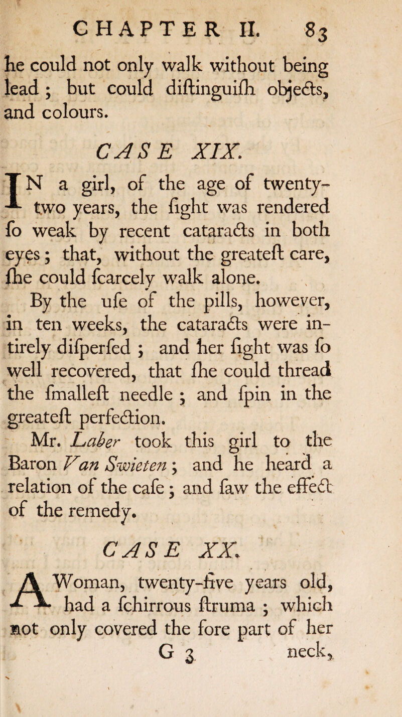 he could not only walk without being lead ; but could diftinguilh. objects, and colours. CASE XIX. T N a girl, of the age of twenty- two years, the light was rendered lo weak by recent cataradls in both eyes; that, without the greateft care, fhe could fcarcely walk alone. •r By the ufe of the pills, however, in ten weeks, the cataradls were in- tirely dilperfed ; and her light was fo well recovered, that Ihe could thread i * the fmalleft needle 5 and fpin in the greateft perfedtion. Mr. Laber took this girl to the Baron Van Swieten ; and he heard a relation of the cafe • and faw the effedl of the remedy. CASE XX,; A Woman, twenty-five years old, had a fchirrous ftruma ; which not only covered the fore part of her G 3 neck,