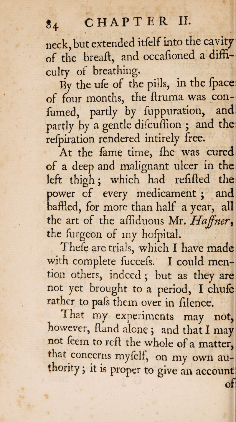 neck, but extended itfelf into the cavity of the breaft, and occafioned a diffi¬ culty of breathing. By the ufe of the pills, in the fpace of four months, the ftruma was con- fumed, partly by fuppuration, and partly by a gentle difcuffion ; and the refpiration rendered intirely free. At the fame time, fhe was cured of a deep and malignant ulcer in the left thigh; which had refilled the power of every medicament j and baffled, for more than half a year, all the art of the affiduous Mr. Haffnert the furgeon of my hofpital. Thefe are trials, which I have made with complete fuccefs. I could men¬ tion others, indeed ; but as they are not yet brought to a period, I chufe rather to pafs them over in filence. Tnat my experiments may not, however, fland alone; and that I may not feem to reft the whole of a matter, that concerns myfelf, on my own au¬ thority ; it is proper to give an account