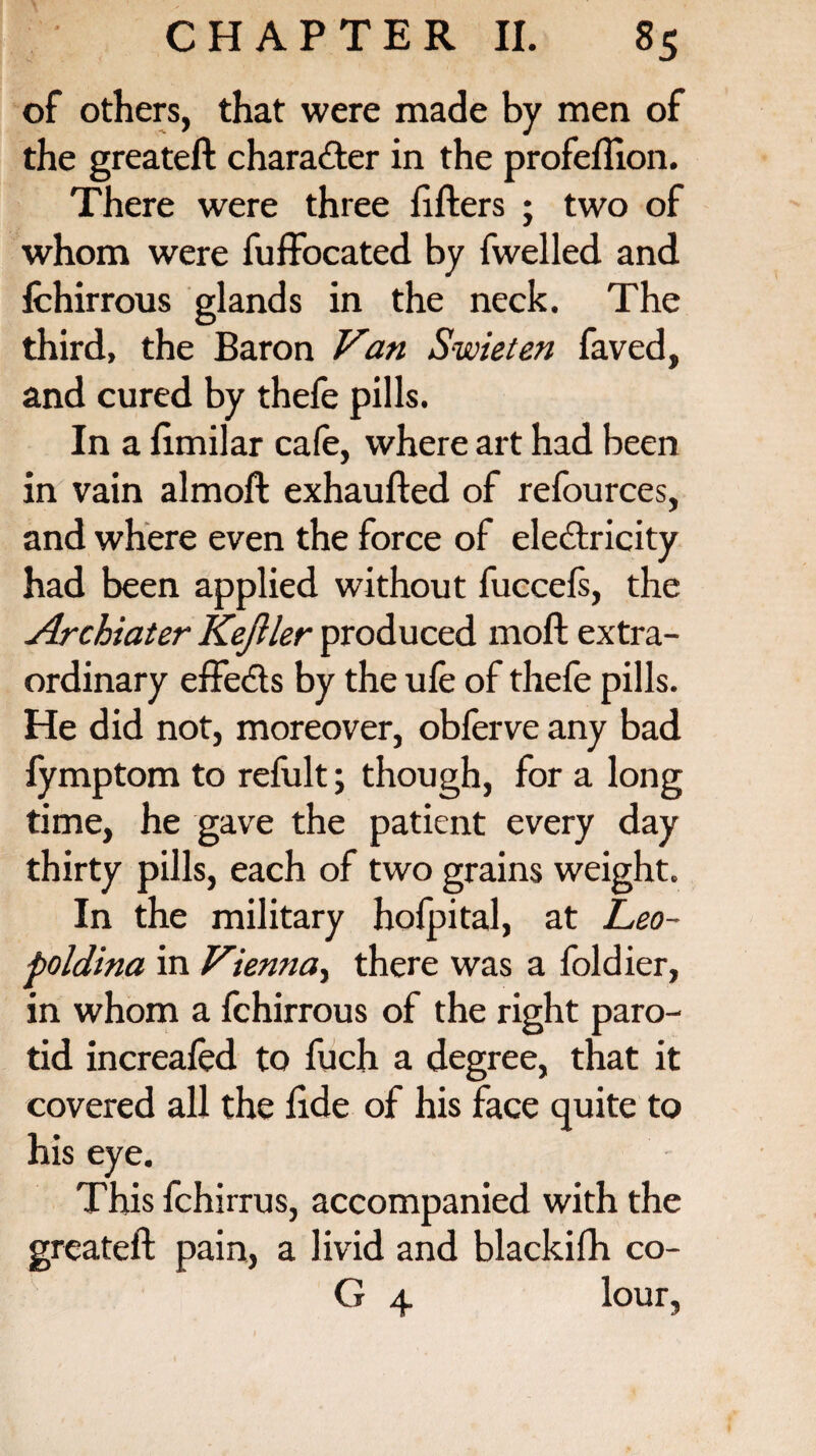 of others, that were made by men of the greateft character in the profefiion. There were three fillers ; two of whom were fuffocated by fwelled and fchirrous glands in the neck. The third, the Baron Van Swieten faved, and cured by thefe pills. In a fimilar cafe, where art had been in vain almoft exhaufted of refources, and where even the force of electricity had been applied without fuccefs, the Archiater Kejller produced moll extra¬ ordinary effects by the ufe of thefe pills. He did not, moreover, obferve any bad fymptom to refult; though, for a long time, he gave the patient every day thirty pills, each of two grains weight. In the military hofpital, at Leo- poldina in Vienna, there was a foldier, in whom a fchirrous of the right paro¬ tid increafed to fuch a degree, that it covered all the fide of his face quite to his eye. This fchirrus, accompanied with the greateft pain, a livid and blackifh co- G 4 lour,