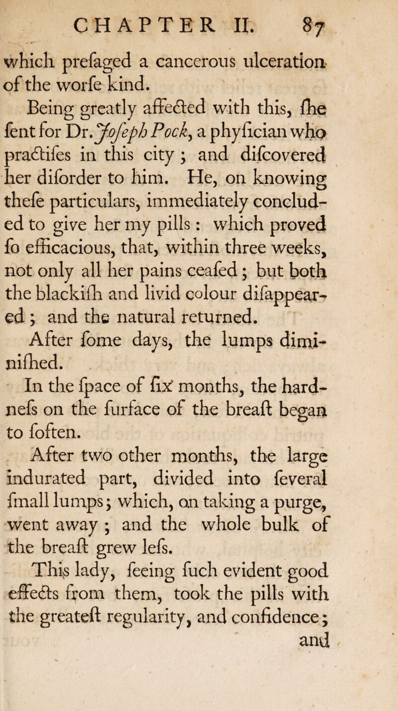 which prefaged a cancerous ulceration of the worfe kind. Being greatly affected with this, fhe fent for Dr.Jofeph Pock, a phyfician who oradtifes in this city ; and difcovered ier diforder to him. He, on knowing thefe particulars, immediately conclud¬ ed to give her my pills: which proved fo efficacious, that, within three weeks, not only all her pains ceafed; but both the blackifh and livid colour disappear¬ ed ; and the natural returned. After fome days, the lumps dimi¬ nished. J In the fpace of fix' months, the hard- nefs on the Surface of the breaft began to foften. After two other months, the large indurated part, divided into feveral fmall lumps j which, on taking a purge, went away ; and the whole bulk of the breaft grew lefs. This lady, feeing fuch evident good effects from them, took the pills with the greateft regularity, and confidence; and *