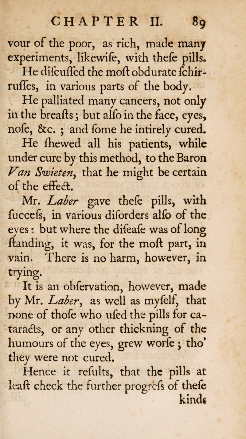 vour of the poor, as rich, made many experiments, likewife, with thefe pills. He difcuffed the moft obdurate fchir- rufles, in various parts of the body. He palliated many cancers, not only in the breads; but alfo in the face, eyes, nofe, &c. ; and fome he intirely cured. He fhewed all his patients, while under cure by this method, to the Baron Van Swieten, that he might be certain oi the effect. Mr. JLaber gave thele pills, with fuccefs, in various diforders alfo of the eyes: but where the difeafe was of long Handing, it was, for the moft part, in vain. There is no harm, however, in trying. It is an obfervation, however, made by Mr. Laber, as well as myfelf, that none of thofe who ufed the pills for ca¬ taracts, or any other thickning of the humours of the eyes, grew worfe ; tho* they were not cured. Hence it refults, that the pills at leaft check the further progrefs of thefe kind*