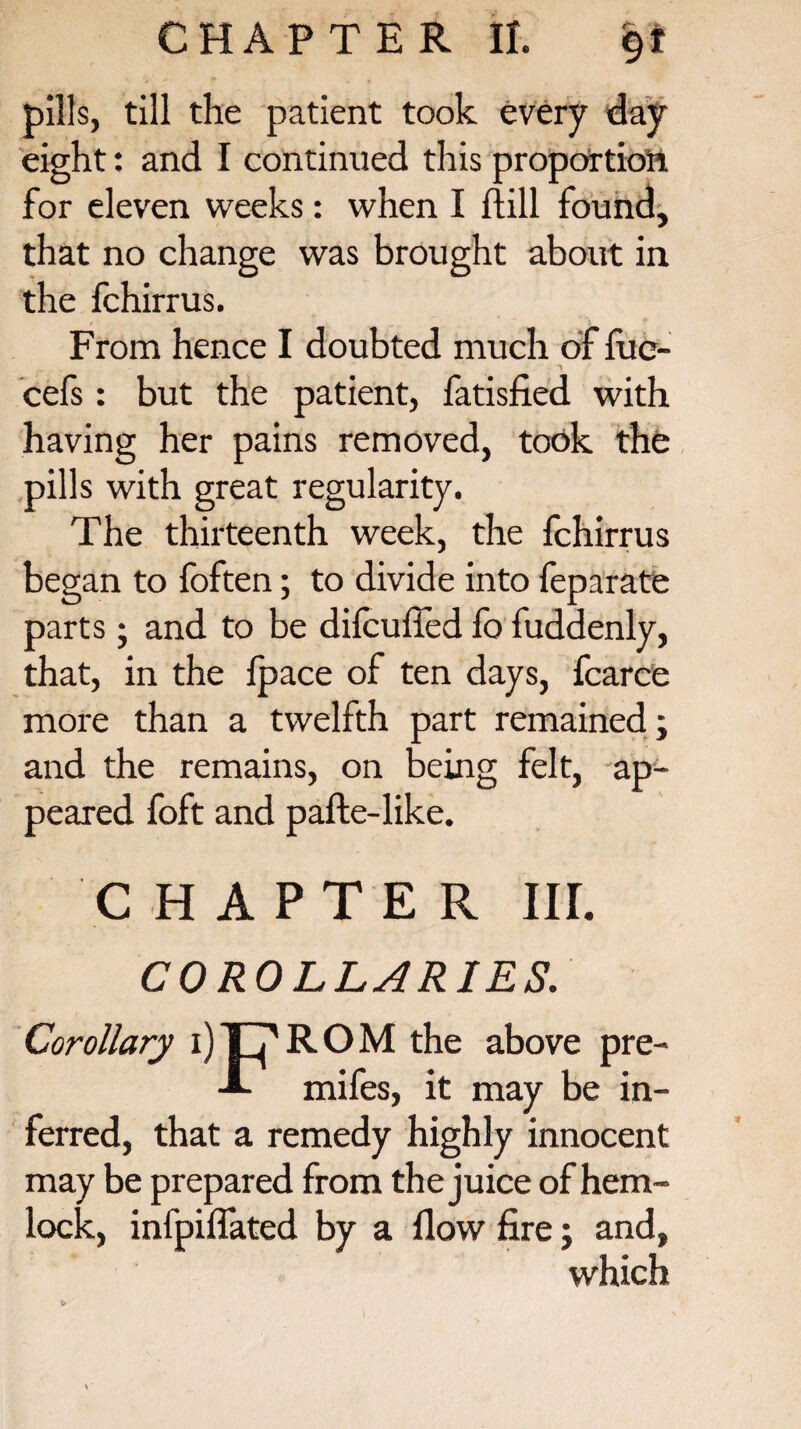 pills, till the patient took every day eight: and I continued this proportion for eleven weeks: when I ftill found, that no change was brought about in the fchirrus. From hence I doubted much of fue- cefs : but the patient, fatisfied with having her pains removed, took the pills with great regularity. The thirteenth week, the fchirrus began to foften; to divide into feparate parts; and to be dilcufied fo fuddenly, that, in the {pace of ten days, fcarce more than a twelfth part remained; and the remains, on being felt, ap¬ peared foft and pafte-like. CHAPTER IIL COROLLARIES. Corollary ijT^ROM the above pre- mifes, it may be in¬ ferred, that a remedy highly innocent may be prepared from the juice of hem¬ lock, infpiflated by a flow fire; and, which