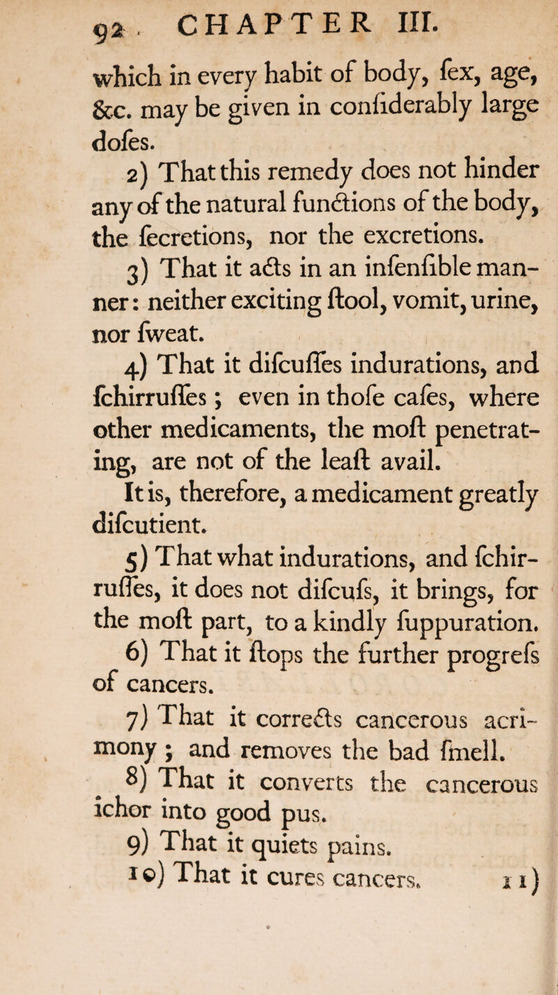 which in every habit of body, fex, age, &c. may be given in confiderably large dofes. 2) That this remedy does not hinder any of the natural functions of the body, the fecretions, nor the excretions. 3) That it ads in an infenlible man¬ ner : neither exciting ftool, vomit, urine, nor fweat. 4) That it difcufles indurations, and fchirrufies; even in thofe cafes, where other medicaments, the moft penetrat¬ ing, are not of the lead avail. It is, therefore, a medicament greatly difcutient. 5) That what indurations, and fchir— rufles, it does not difcufs, it brings, for the moft part, to a kindly fuppuration. 6) That it flops the further progrefs of cancers. 7) That it correds cancerous acri¬ mony ; and removes the bad fmell. 8) That it converts the cancerous ichor into good pus. 9) That it quiets pains. i ©) That it cures cancers. 11)