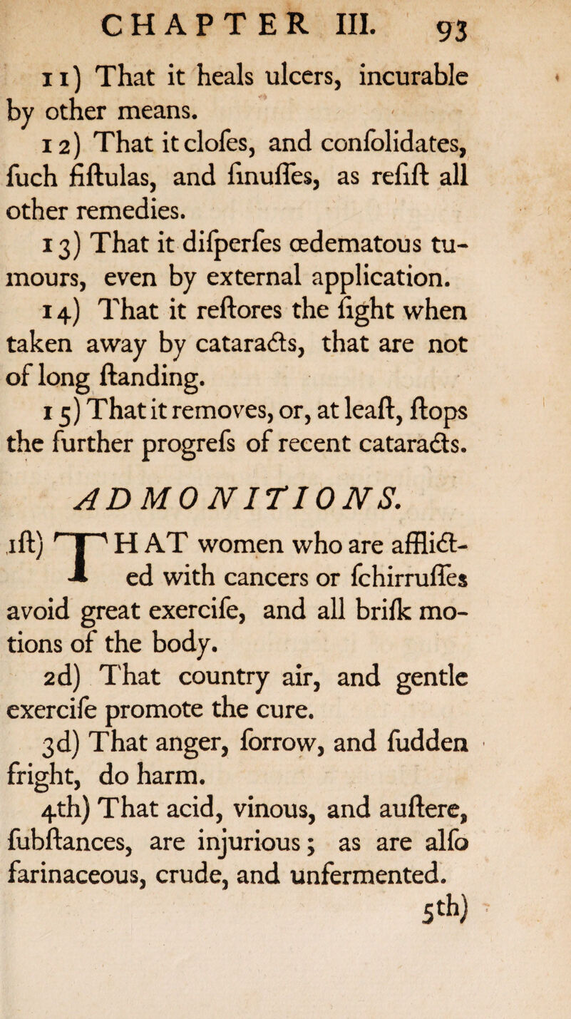 n) That it heals ulcers, incurable by other means. 12) That it clofes, and confolidates, fuch fiftulas, and finufles, as relift all other remedies. 13) That it dilperfes cedematous tu¬ mours, even by external application. 14) That it reft ores the light when taken away by catara&s, that are not of long Handing. 15) That it removes, or, at leaft, ftops the further progrefs of recent catara&s. ADMONITIONS. 1 ft) r 1 ' H AT women who are afflicft- -» ed with cancers or fchirrufles avoid great exercife, and all brilk mo¬ tions of the body. 2d) That country air, and gentle exercife promote the cure. 3d) That anger, forrow, and fudden fright, do harm. 4th) That acid, vinous, and auftere, fubftances, are injurious; as are alfo farinaceous, crude, and unfermented. 5 th)