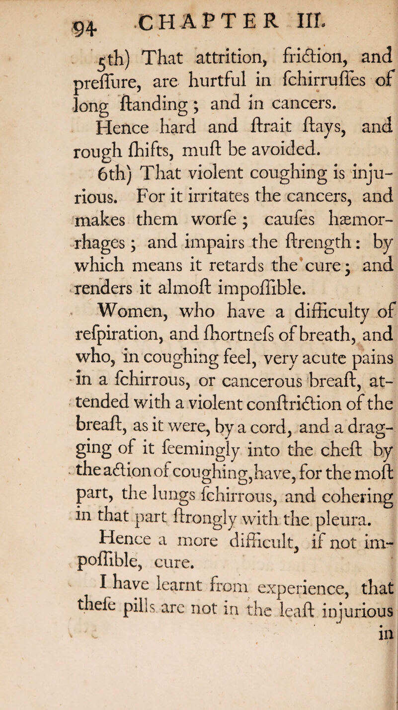 5 th) That attrition, fridtion, and preflu re, are hurtful in fchirrufies of long Handing ; and in cancers. Hence hard and ftrait flays, and rough fhifts, muft be avoided. 6th) That violent coughing is inju¬ rious. For it irritates the cancers, and makes them worfe; caufes haemor¬ rhages ; and impairs the ftrength: by which means it retards the cure • and renders it almoft impoffible. Women, who have a difficulty of refpiration, and ffiortnefs of breath, and who, in coughing feel, very acute pains in a fchirrous, or cancerous breaft, at¬ tended with a violent conftriction of the breaft, as it were, by a cord, and a drag¬ ging of it feemingly into the cheft by • the action of coughing,have, for the moft part, the lungs fchirrous, and cohering in that part ftrongly with the pleura. Hence a more difficult, if not im¬ poffible, cure. I have learnt from experience, that thele pills arc not in the lea ft injurious * in