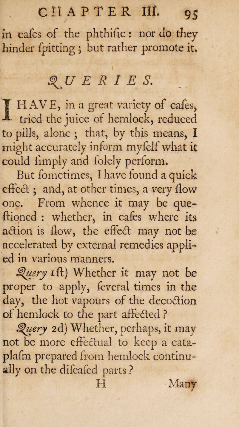 In cafes of the phthiflc: nor do they hinder (pitting ; but rather promote it* QUERIES. IH AV E, in a great variety of cafes* tried the juice of hemlock, reduced to pills, alone ; that, by this means, I might accurately inform myfelf what it could limply and folely perform. But fometimes, I have found a quick effect; and, at other times, a very flow one. From whence it may be que- ftioned : whether, in cafes where its action is flow, the effect may not be accelerated by external remedies appli¬ ed in various manners. Query ift) Whether it may not be proper to apply, feveral times in the day, the hot vapours of the decoction of hemlock to the part affedted ? Query 2d) Whether, perhaps, it may not be more effedtual to keep a cata- plafm prepared from hemlock continu¬ ally on the difeafed parts ?