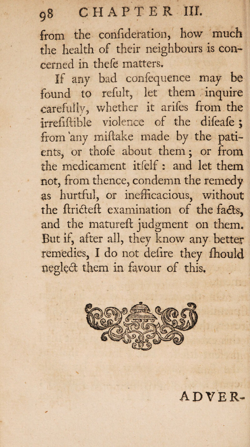 from the consideration, how much the health of their neighbours is con¬ cerned in thefe matters. If any bad confequence may be found to refult, let them inquire carefully, whether it arifes from the jrrefiftible violence of the difeafe; from'any miftake made by the pati¬ ents, or thofe about them; or from the medicament itfelf : and let them not, from thence, condemn the remedy as hurtful, or inefficacious, without the ftridteft examination of the fadts, and the matured: judgment on them. But if, after all, they know any better remedies, I do not defire they Should neglect them in favour of this. ADVER-