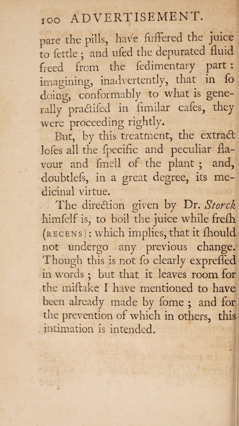 pare the pills, have buffered the juice to fettle ; and ufed the depurated fluid freed from the fedimentary part : imagining, inadvertently, that in fo doing, conformably to what is gene¬ rally pradifed in flmilar cafes, they were proceeding rightly. But, by this treatment, the extrad lofes all the fpecific and peculiar fla¬ vour and fmell of the plant ; and, doubtlefs, in a great degree, its me¬ dicinal virtue. The diredion given by Dr. Storch himfelf is, to boil the juice while frefh (recens) : which implies, that it fhould not undergo any previous change. Though this is not fo clearly exprefled in words; but that it leaves room for the miftake I have mentioned to have been already made by fome ; and for the prevention of which in others, this intimation is intended.