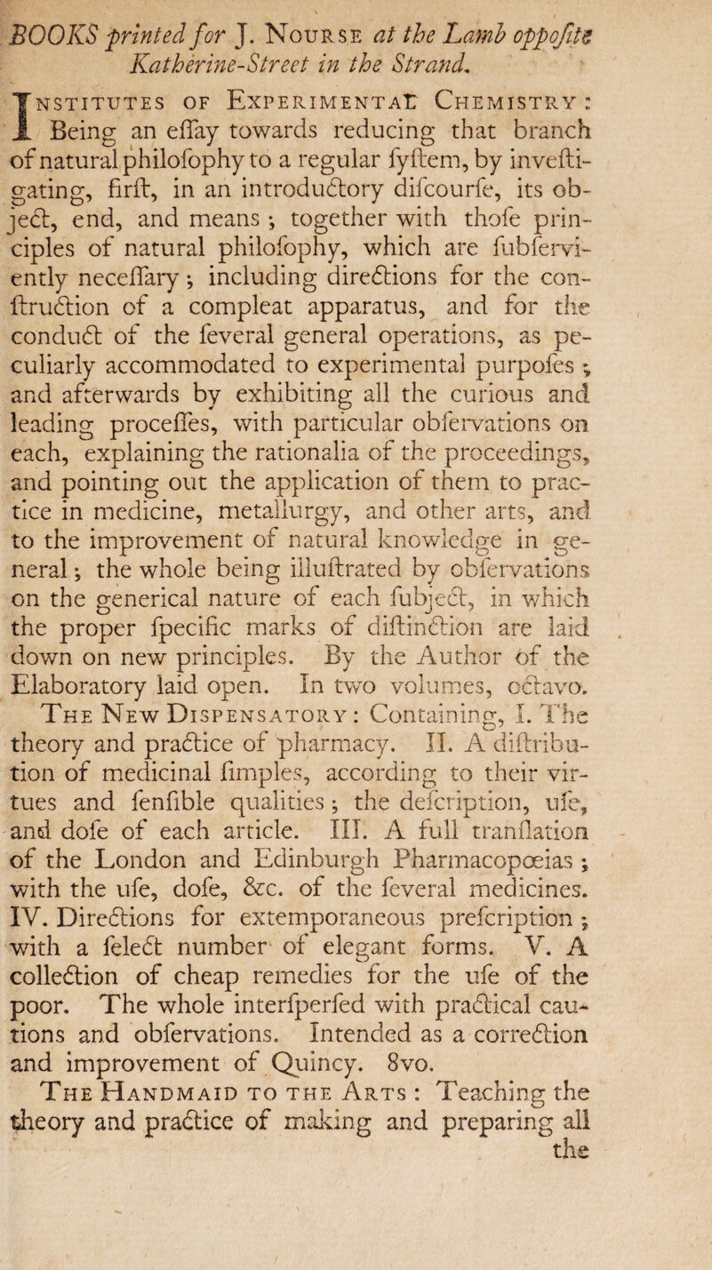 BOOKS printed for J. Nourse at the Lamb oppofite Katherine-Street in the Strand. INSTITUTES OF EXPERIMENTAL CHEMISTRY : Being an efTay towards reducing that branch of natural philofophy to a regular fyftem, by invefti- gating, firft, in an introductory difcourfe, its ob¬ jeci, end, and means ; together with thofe prin¬ ciples of natural philofophy, which are fubfervi- ently necelfary; including directions for the con- ItruCtion of a compleat apparatus, and for the conduct of the feveral general operations, as pe¬ culiarly accommodated to experimental purpofes \ and afterwards by exhibiting all the curious and leading procedes, with particular obfervations on each, explaining the rationalia of the proceedings, and pointing out the application of them to prac¬ tice in medicine, metallurgy, and other arts, and to the improvement of natural knowledge in ge¬ neral ; the whole being iiluftrated by obfervations on the generical nature of each fubjeCt, in which the proper fpecific marks of diftinCtion are laid down on new principles. By the Author of the Elaboratory laid open. In two volumes, oCtavo. The New Dispensatory: Containing, I. The theory and practice of pharmacy. II. A diftribu- tion of medicinal fimples, according to their vir¬ tues and fenfible qualities; the defeription, ufe, and dole of each article. III. A full translation of the London and Edinburgh Pharmacopoeias ; with the ufe, dofe, &c. of the feveral medicines. IV. Directions for extemporaneous prefeription ; with a feleCt number of elegant forms. V. A collection of cheap remedies for the ufe of the poor. The whole interfperfed with practical cau¬ tions and obfervations. Intended as a correction and improvement of Quincy. 8vo. The Handmaid to the Arts : Teaching the theory and practice of making and preparing all the