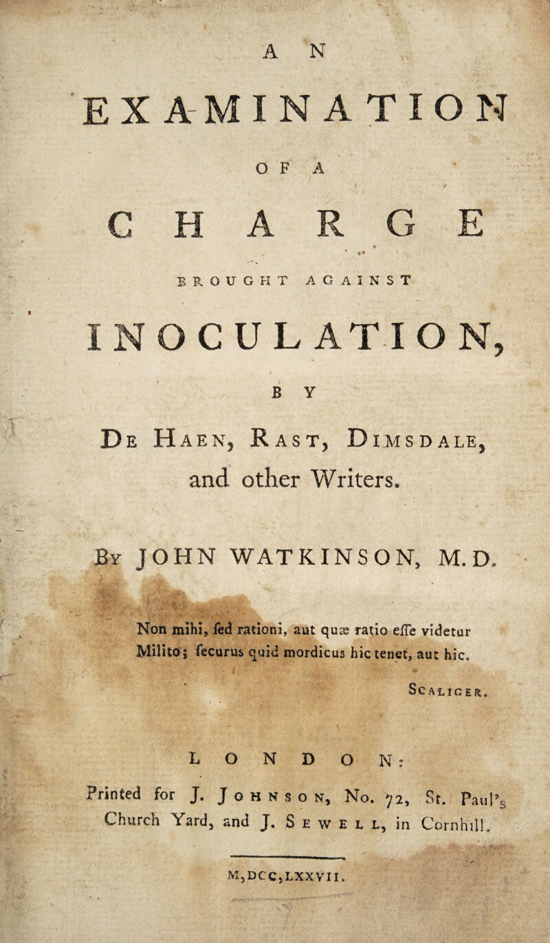 X A INATION O F A BROUGHT AGAINST [ CULATION y B Y De Haen, R as t, Dims dale, and other Writers. By JOHN WAT KINS ON, M.D, ' A . Non mihi, fed rationi, aut quas ratio efle videtur MiHto'; fecurus quid mordicus hie tenet, aut hie* Scalig Eft* LONDON: Printed for J. Johnson, No. 72, St. Paul’s Church Yard, and J. Sewell, in Cornhili. M, DC c j lxx vi 1.