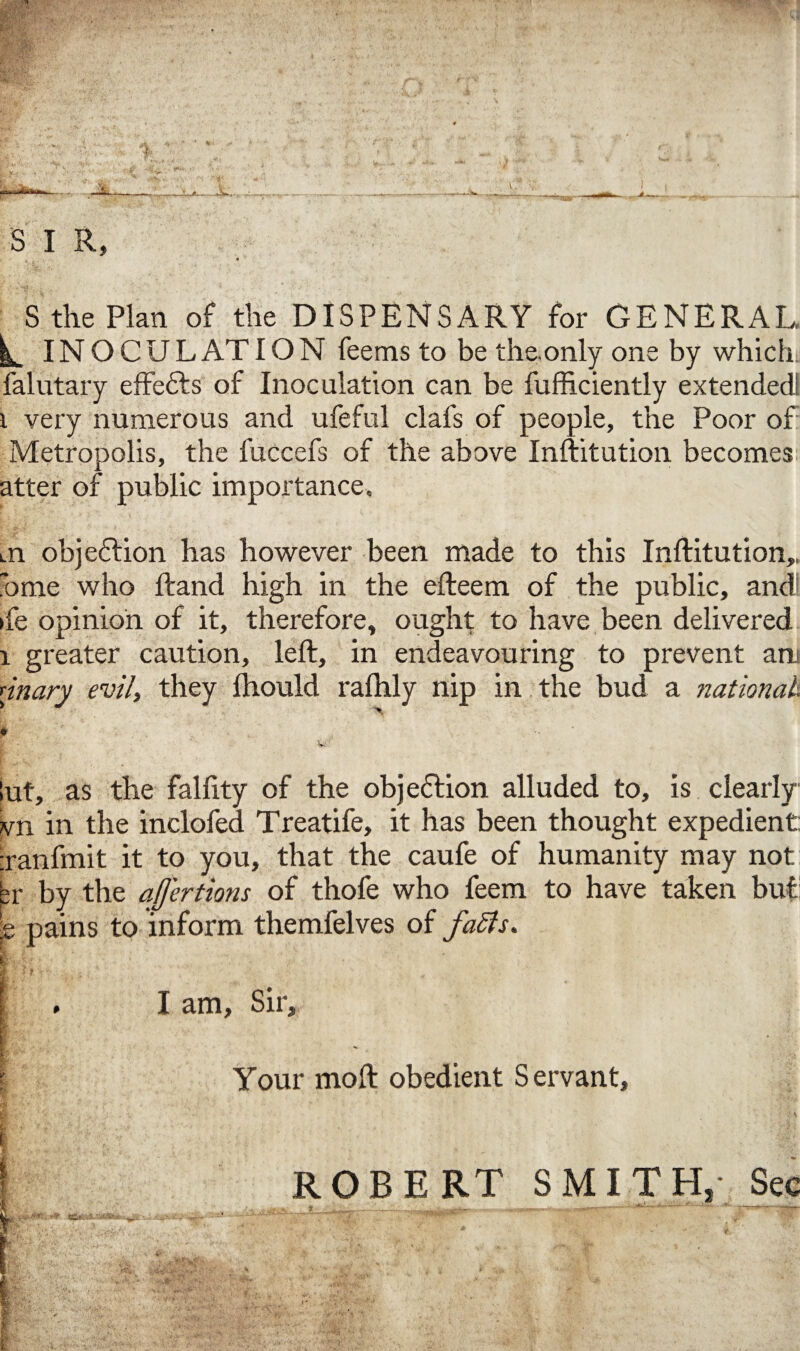 S I R, S the Plan of the DISPENSARY for GENERAL ^ IN O C U L AT ION feems to be theonly one by which falutary effedts of Inoculation can be fufficiently extended! i very numerous and ufeful clafs of people, the Poor of Metropolis, the fuccefs of the above Inftitution becomes atter of public importance. m objection has however been made to this Inftitution,, ome who ftand high in the efteem of the public, and ife opinion of it, therefore, ought to have been delivered 1 greater caution, left, in endeavouring to prevent am [inary evil, they fhould rafhly nip in the bud a national. lut, as the falftty of the objedtion alluded to, is clearly vn in the inclofed Treatife, it has been thought expedient: ranfmit it to you, that the caufe of humanity may not ;r by the ajjertions of thofe who feem to have taken but p pains to inform themfelves of faffs. I am. Sir, -»; *-• ’■ *; •' ■ l* ■ . ' 5s Your mod obedient Servant, ROBERT SMITH,- See ™-rr;- ^ ' • A.; .1 *