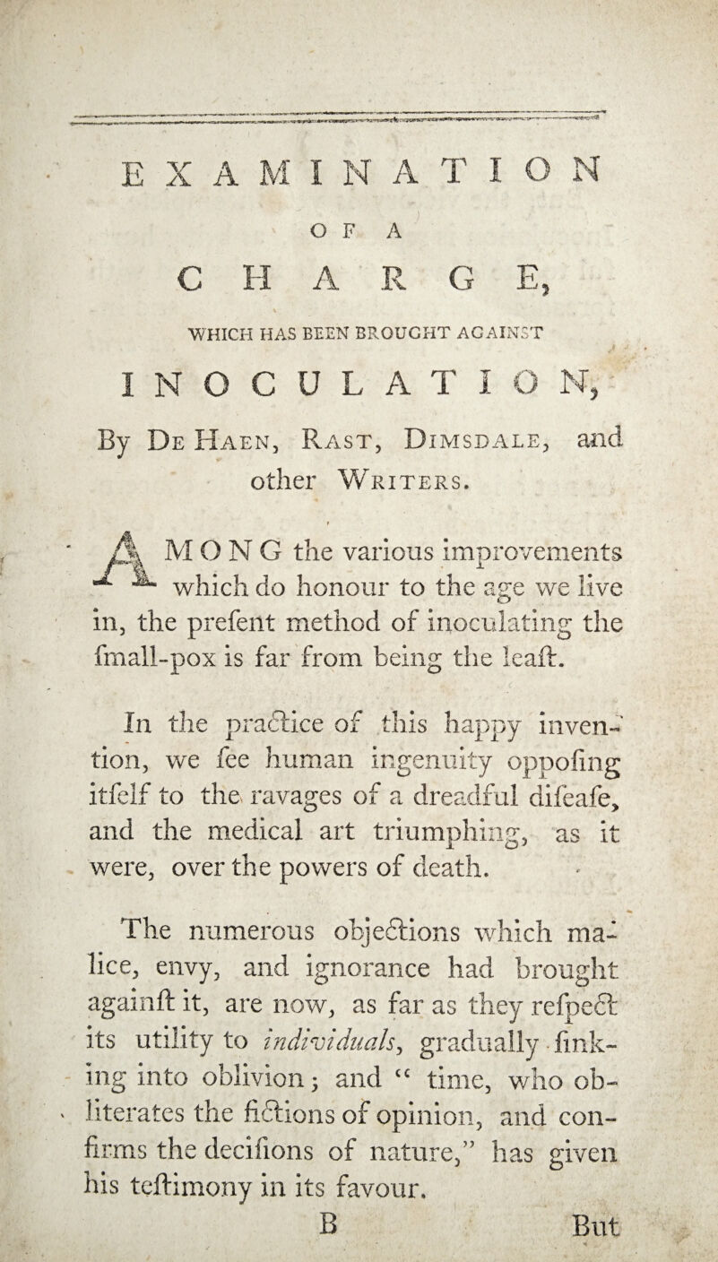 EXAMINATION OF A C H A R G E, . t WHICH HAS BEEN BROUGHT AGAINST INOCULATIO Nj By De Haen, Rast, Dimsdale, and other Writers. t A MONG the various improvements * which do honour to the age we live in, the prefent method of inoculating the fmall-pox is far from being the leaft. In the practice of this happy inven¬ tion, we fee human ingenuity oppofing itfelf to the ravages of a dreadful difeafe, and the medical art triumphing, as it were, over the powers of death. The numerous ohjeffions which ma¬ lice, envy, and ignorance had brought againft it, are now, as far as they relpedf its utility to individuals, gradually • fink¬ ing into oblivion; and “ time, who ob¬ literates the fiftions of opinion, and con¬ firms the decinons of nature,” has given his teftimony in its favour. B But