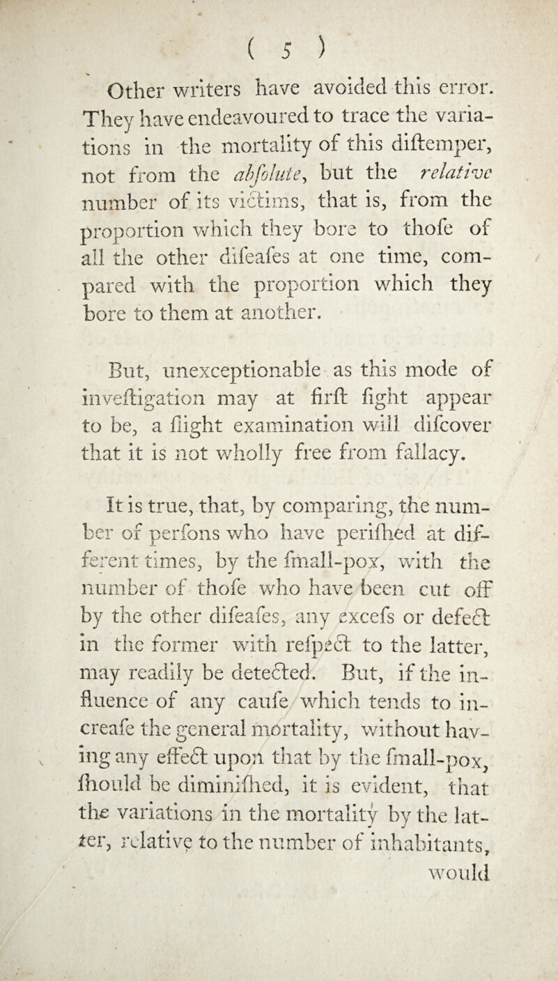 Other writers have avoided this error. They have endeavoured to trace the varia¬ tions in the mortality of this diftemper, not from the abfolute, but the relative number of its victims, that is, from the proportion which they bore to thofe of all the other difeafes at one time, com¬ pared with the proportion which they bore to them at another. But, unexceptionable as this mode of inveftigation may at fir ft fight appear to be, a flight examination will difeover that it is not wholly free from fallacy. It is true, that, by comparing, the num¬ ber of perfons who have perifhed at dif¬ ferent times, by the fmall-pox, with the number of thofe who have been cut off by the other difeafes, any excefs or defedb in the former with refpect to the latter, may readily be detected. But, if the in¬ fluence of any caufe which tends to in- creafe the general mortality, without hav¬ ing any eftedt upon that by the fmall-pox, flhould be diminifhed, it is evident, that the variations in the mortality by the lat¬ ter, relative to the number of inhabitants, would