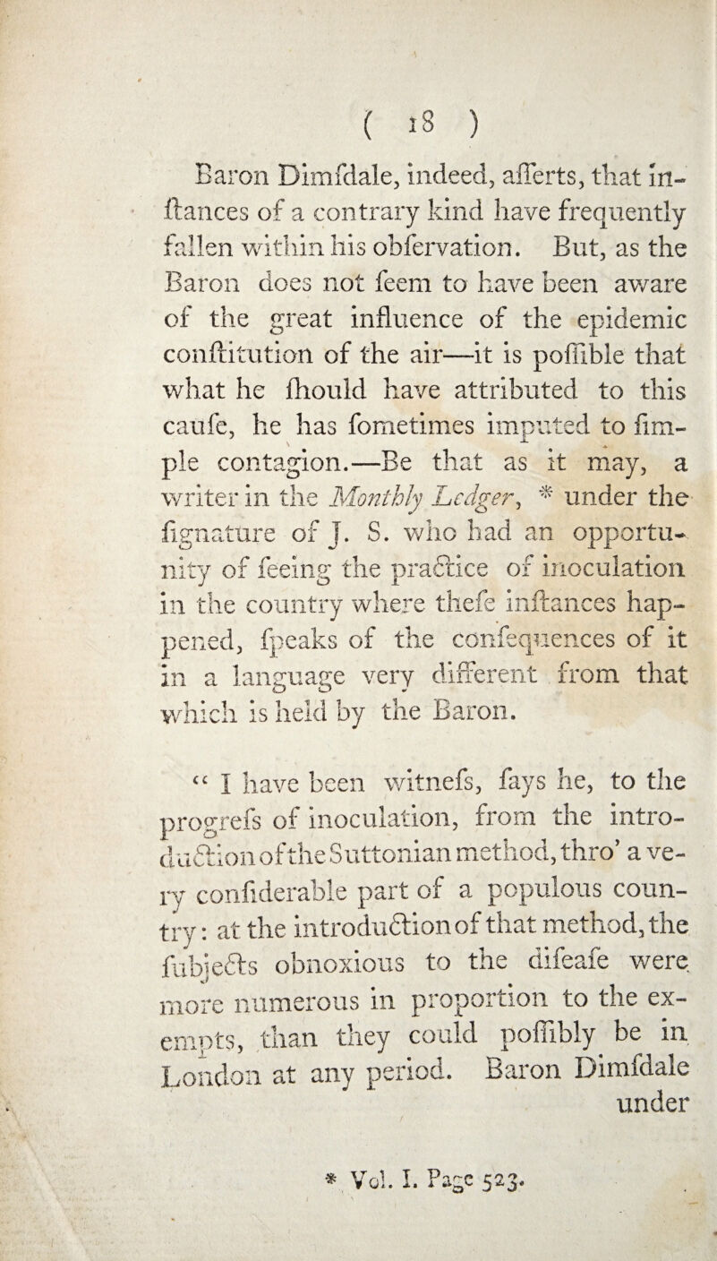 Baron Dimfdale, indeed, afierts, that Irt- ftances of a contrary kind have frequently fallen within his obfervation. But, as the Baron does not feem to have been aware of the great influence of the epidemic conftitution of the air—it is poffible that what he lliould have attributed to this caufe, he has fometimes imputed to Am¬ ple contagion.—Be that as it may, a writer in the Monthly Ledger, * under the fignature of J. S. who had an opportu¬ nity of feeing the practice of inoculation in the country where thefe inftances hap¬ pened, fpeaks of the confequences of it in a language very different from that which is held by the Baron. <£ I have been witnefs, fays he, to the progrefs of inoculation, from the intro¬ duction of the Suttonian method, thro’ a ve¬ ry confiderable part of a populous coun¬ try : at the introdudfion of that method, the fubiedls obnoxious to the difeafe were more numerous in proportion to the ex¬ empts, than they could poffibfy be in London at any period. Baron Dimfdale under