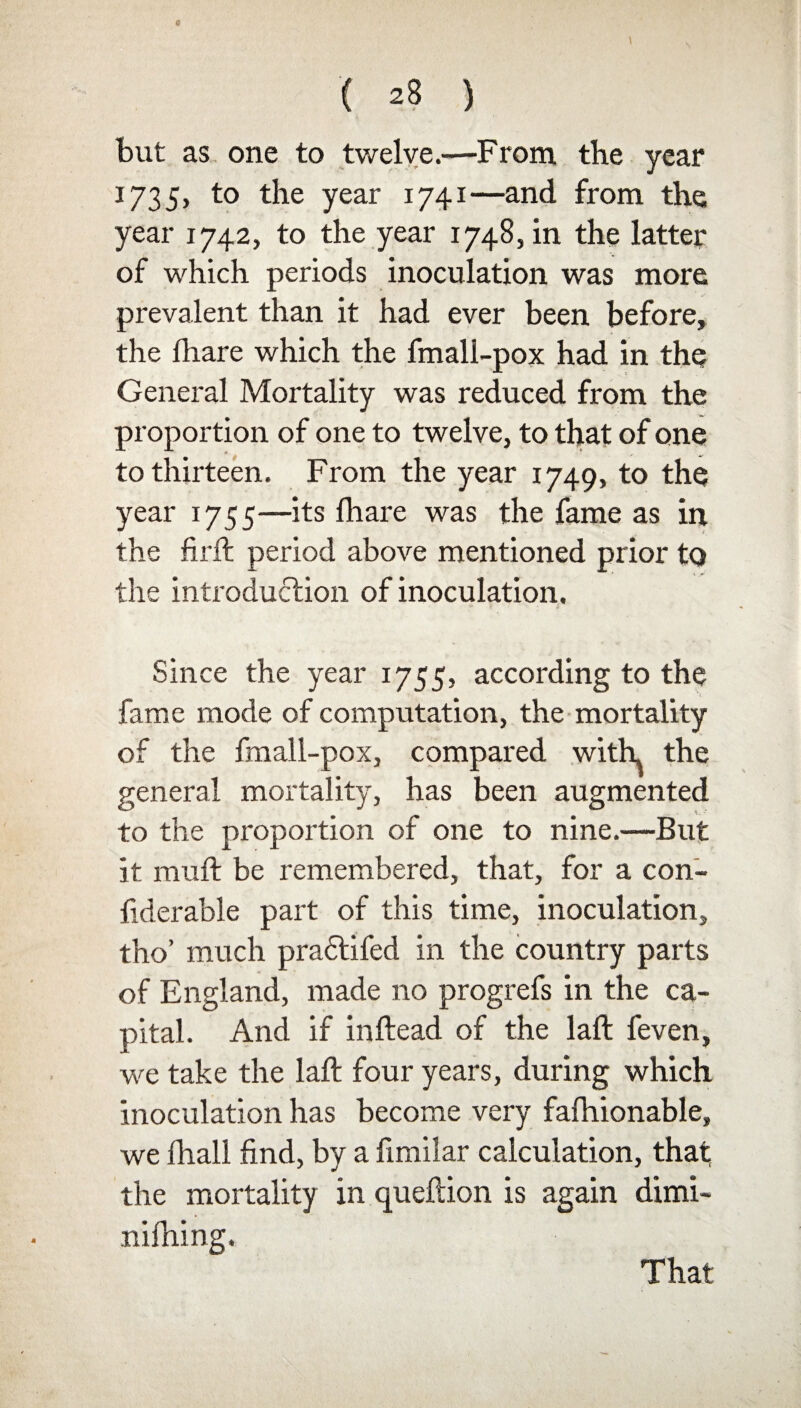 but as one to twelve.—From the year 1735, to the year 1741—and from the year 1742, to the year 1748, in the latter of which periods inoculation was more prevalent than it had ever been before, the fhare which the fmall-pox had in the General Mortality was reduced from the proportion of one to twelve, to that of one to thirteen. From the year 1749, to the year 1755—its lhare was the fame as in the fir ft period above mentioned prior to the introduction of inoculation. • * Since the year 1755, according to the fame mode of computation, the mortality of the fmall-pox, compared with the general mortality, has been augmented to the proportion of one to nine.—But it muft be remembered, that, for a con- fiderable part of this time, inoculation, tho’ much pradlifed in the country parts of England, made no progrefs in the ca¬ pital. And if inftead of the laft feven, we take the laft four years, during which inoculation has become very fafhionable, we fhall find, by a fimilar calculation, that the mortality in queftion is again dimi- nifhing. That