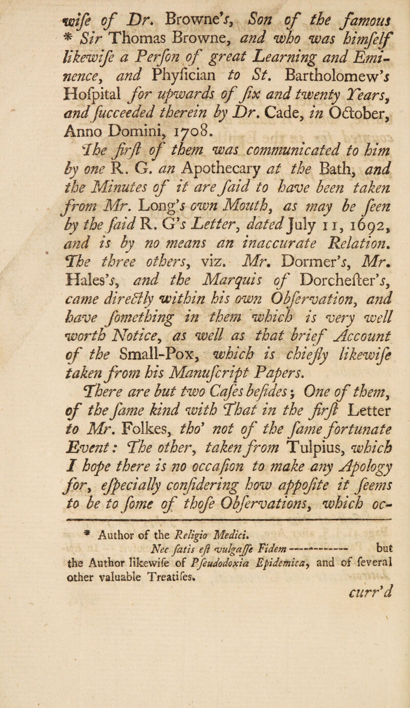 wife of Dr. BrowneV, Son of the famous * Sir Thomas Browne, and who was himfelf likewife a Perfon of great Learning and Emi¬ nence y and Phyfician to St. Bartholomew’* Hofpkal for upwards of fix and twenty Tears, and fucceeded therein by Dr. Cade, in Odtober, Anno Domini, 1708. Ihe firfi of them was communicated to him by one R. G. an Apothecary at the Bath, and the Minutes of it are faid to have been taken from Mr. Long’* own Mouth, as may be feen by the [aid R. Gh Letter, dated July 11, 1692, and is by no means an inaccurate Relation. The three others, viz. Mr. Dormer’*, Mr. Hales’*, and the Marquis of Dorchefter’*, came diredlly within his own Obfervation, and have fomething in them which is very well worth Notice, as well as that brief Account of the Small-Pox, which is chiefly likewife taken from his Manufcript Papers. There are but two Cafes be fifes \ One of them, of the fame kind with That in the firfi Letter to Mr. Folkes, tho’ not of the fame fortunate Event: The other, taken from Tulpius, which I hope there is no occafion to make any Apology for, efpecially confidering how appofite it feems to be to fome of thofe Obfervations, which oc- * Author of the Religio Medici. Nec fat is eft njulgajfe Fidem *-— but the Author likewife of Pfeudodoxia Epidemics*, and of feveral other valuable Treati fes. curr’d