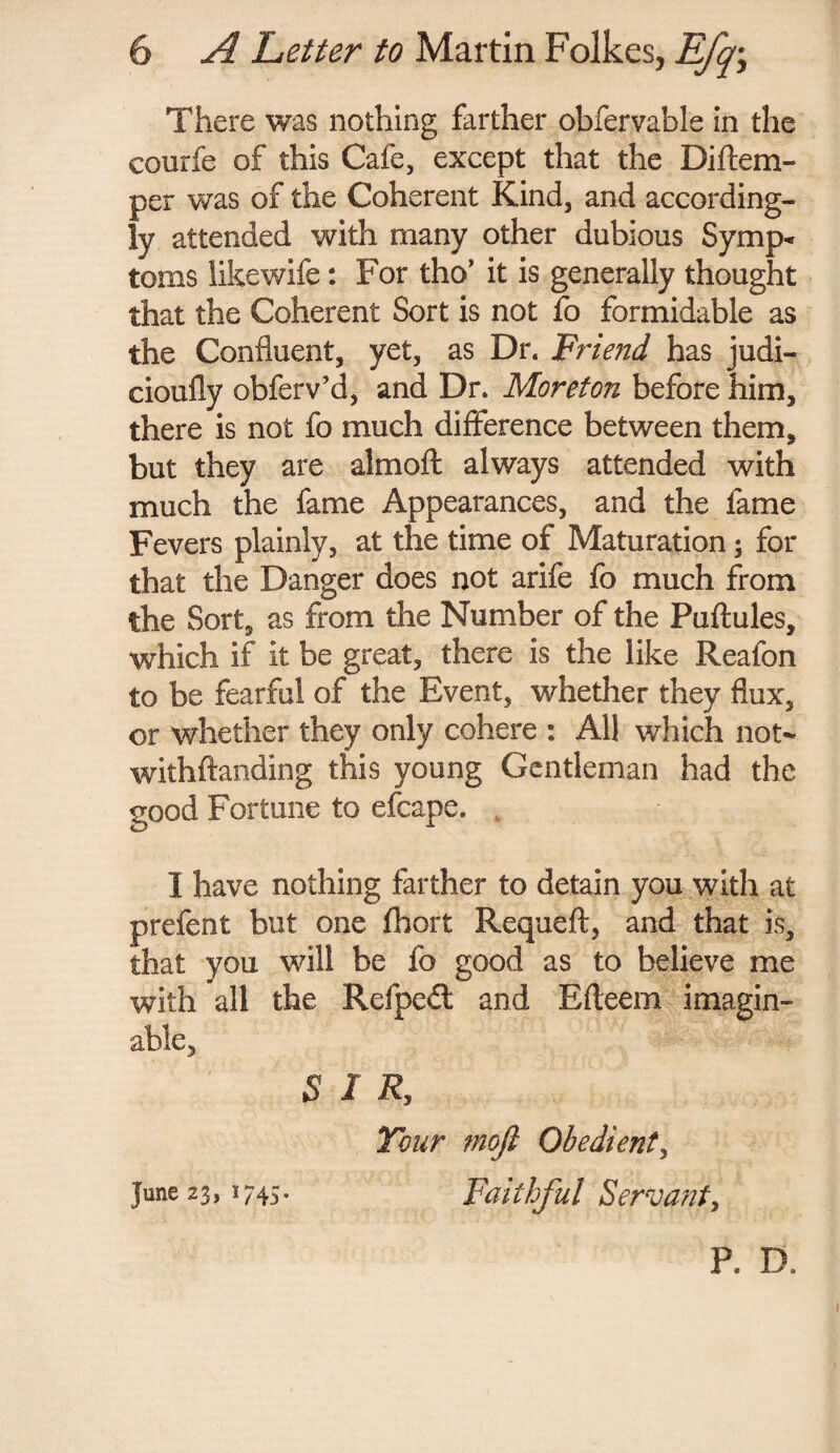 There was nothing farther obfervable in the courfe of this Cafe, except that the I3i{tem¬ per was of the Coherent Kind, and according¬ ly attended with many other dubious Symp« toms like wife: For tho’ it is generally thought that the Coherent Sort is not fo formidable as the Confluent, yet, as Dr. Friend has judi- cioufly obferv’d, and Dr. Moreton before him, there is not fo much difference between them, but they are almoft always attended with much the fame Appearances, and the fame Fevers plainly, at the time of Maturation; for that the Danger does not arife fo much from the Sort, as from the Number of the Puftules, which if it be great, there is the like Reafon to be fearful of the Event, whether they flux, or whether they only cohere : AH which not- withftanding this young Gentleman had the good Fortune to efcape. I have nothing farther to detain you with at prefent but one fhort Requeft, and that is, that you will be fo good as to believe me with all the Refpedl and Efteem imagin¬ able, S 1 R, Tour moji Obedient, June 23,1745. Faithful Servant, P. D.
