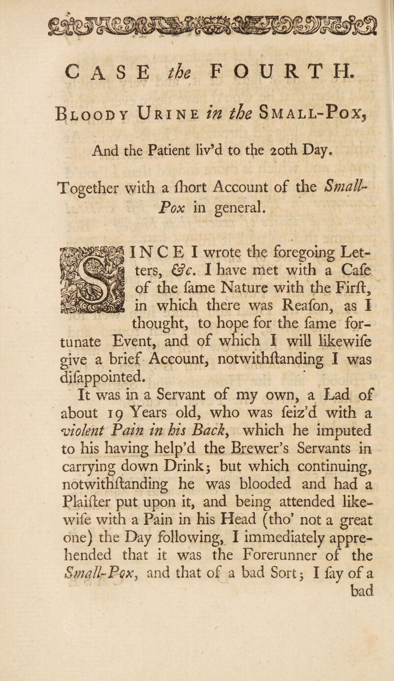 CASE the FOURTH. Bloody Urine in the Small-Pox, And the Patient liv’d to the 20th Day. Together with a fhort Account of the Small- Pox in general. IN C E I wrote the foregoing Let¬ ters, &c. I have met with a Cafe of the fame Nature with the Firft, in which there was Reafon, as I thought, to hope for the fame for¬ tunate Event, and of which I will like wife give a brief Account, notwithftanding I was difappointed. It was in a Servant of my own, a Lad of about 19 Years old, who was feiz'd with a violent Pain in his Back, which he imputed to his having help'd the Brewer's Servants in carrying down Drink; but which continuing, notwithftanding he was blooded and had a Plaifter put upon it, and being attended like- wife with a Pain in his Head (tho' not a great one) the Day following, I immediately appre¬ hended that it was the Forerunner of the Small-Pox, and that of a bad Sort; I fay of a bad