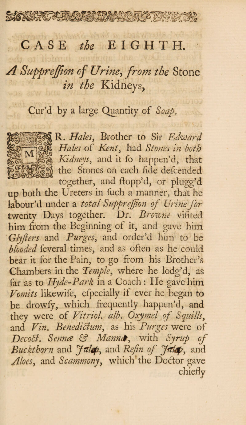 A Supprejfion cf Urine, from the Stone in the Kidneys, Cur’d by a large Quantity of Soap. R. Hales, Brother to Sir Edward Hales of Rent, had Stones in both Kidneys, and it fo happen’d, that the Stones on each fide defcended together, and flopp’d, or plugg’d up both the Ureters in iuch a manner, that he labour’d under a total Supprejfion of Urine for twenty Days together. Dr. Browne vifited him from the Beginning of it, and gave him Glyfiers and Purges, and order’d him to be blooded feveral times, and as often as he could bear it for the Pain, to go from his Brother’s Chambers in the Temple, where he lodg’d, as far as to Hyde-Park in a Coach: He gave him Vomits likewile, efpecially if ever he began to be drowfy, which frequently happen’d, and they were of Vitriol. alb. Oxymel of Squills y and Vin. BenediSlum, as his Purges were of DecoSl. Sennre & Mann<#, with Syrup of Buckthorn and and Refin of Jtrtap, and Aloes, and Scammony, which'the Doftor gave